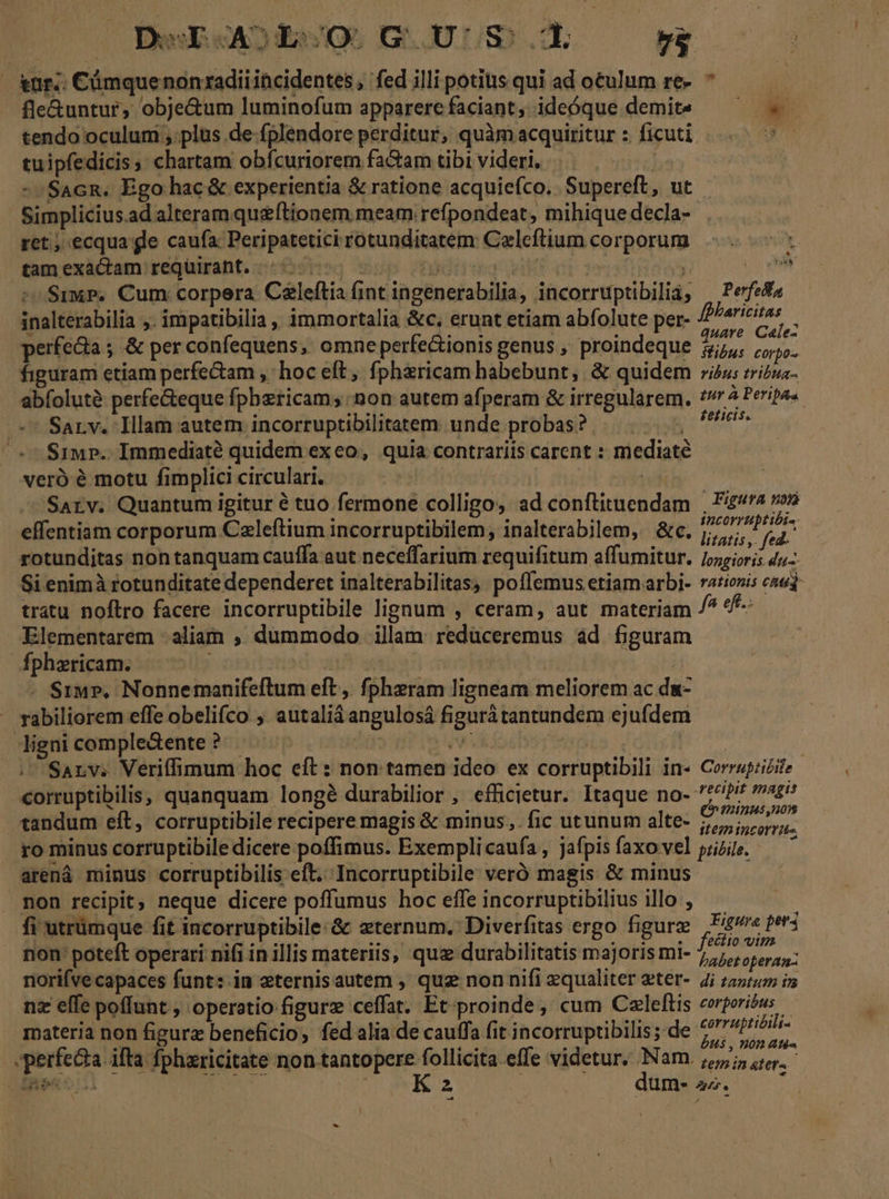 fle&amp;untur, obje&amp;um luminofum apparerefaciant, ideóque demit —— . tendo oculum , plus de fplendore perditur, quàm acquiritur : ficuti ; tuipfedicis, chartam obfcuriorem fa&amp;am tibi videri, | -SacR. Ego hac &amp; experientia &amp; ratione acquiefco.. Supereft, ut Simplicius.ad alteram qu&amp;ftionem meam refpondeat, mihique decla- ret; ecqua ge caufa: Peripatetici rotunditatem: Celeftium corporum tamexacam requiraht. 7 € idit! dM ms ipid sy jj M *SrwP. Cum corpera C&amp;leftia int ingenerabilia, incorruptibilià, | Pefeda inalterabilia ;. impatibilia , immortalia &amp;c. erunt etiam abfolute per- mp 1 perfedia ; &amp; per confequens,' omne perfectionis genus , proindeque pU n figuram etiam perfectam , hoc eft, fpharicam habebunt, &amp; quidem izus zriina- abfoluté perfe&amp;eque fphericam; non autem afperam &amp; irregularem. //4 Perips« /— Sarv. Illam autem incorruptibilitatem. unde probas? X MA ^ $1iup.. Immediate quidem exeo, quia contrariis carent : mediaté veró é motu fimplici circulari. | | Sarv. Quantum igitur é tuo fermone colligo, ad conftituendam , Fig4ra »»» effentiam corporum Czleftium incorruptibilem, inalterabilem, &amp;c. ehe gm rotunditas non tanquam cauffa aut neceffarium requifitum affumitur. Loris du Si enimà rotunditate dependeret inalterabilitas, poffemus etiamarbi- rationis cad tratu noflro facere incorruptibile lignum , ceram, aut materiam fa eft. Elementarem aliam ; dummodo illam redüceremus àd figuram fphzricam. tod ifi | Hh . Siu», Nonnemanifeftum eft, fphzram ligneam meliorem ac dw- rabiliorem effe obelifco.,. autaliá angulosá figurà tantundem ejufdem Jignicomple&amp;ente? ^. | e yoytsis: d Sarv. Veriffimum hoc eft : non tamen ideo ex corruptibili in« Corrupzizite corruptibilis, quanquam longé durabilior , efficietur. Itaque no- *^i? agi tandum eft, corruptibile recipere magis &amp; minus, fic utunum alte- £777 ro minus corruptibile dicere poffimus. Exemplicaufa, jafpis faxo vel papi. — ' arená minus corruptibilis eft. Incorruptibile veró magis &amp; minus . non recipit, neque dicere poffumus hoc effe incorruptibilius illo , fi utrümque fit incorruptibile:&amp; eternum. Diverfitas ergo figurz | P4/« peri non: poteft operati nifi in illis materiis, quz durabilitatis majoris mi- Do ee norifve capaces funt: in eternisautem , quz non nifi equaliter eter- 4i zar in nz effe poffunt , operatio figurz ceffat; Et proinde, cum Czeleftis corporióus materia non figurz beneficio, fed alia de cauffa fit incorruptibilis; de vC Pop - perfecta. ifta fphzricitate non tantopere follicita effe videtur. Nam. 7,,;, gt Heu Aa dd K 2 dum- 2^. ; -4 ^ i] LI