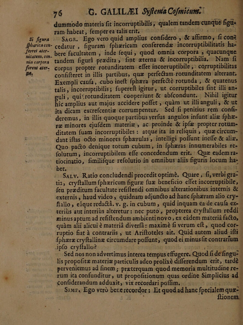 / fpharica con- ftrret ater- nitatem, om- nia corpora forent ater- gh. dummodo materia fit incorruptibilis ; qualem tandem cunque figu - ram habeat, femper ea talis erit, oni mfratio. cotaasdoe a SAcR. Ego vero quid amplius confidero ,' &amp; affirmo, ficon3 - cedatur , figuram fphzricam conferenda incorruptibilitatis has. tandem figurá predita ; fint wterna &amp; incorruptibilia, Nam fi corpus propter rotunditatem : effet incorruptibile ,: corruptibilitas | iom d Paco Exempli caufa, cubo ineft fphzra 'perfe&amp;é rotunda ; &amp; quatenus - talis , incorruptibilis; fupereft igitur, ut. corruptibiles fint illi ans guli , quitrotunditatem cooperiupt &amp; abfcondunt. Nihil igitur - hic amplius aut majus accidere poffet , quàm ut illianguli ; &amp; ut ita dicam excrefcentie corrumpentur. $ed fi penitius rem confi- — re minores ejufdem materiz , ac proinde &amp; ipíz propter rotum- - ditatem fuam incorruptibiles : atque ita in reliquis ; quz circum- - Quo pa&amp;o denique totum cubum, in fpheras innumerabiles re» | folutum , incorruptibilem effe:concedendum erit. ' Quz eadem ra- tiocinatio, fimilifque refolutio in omnibus aliis 5guris locum ha- SALv. Ratio concludendi procedit optimà, Quare ;:fi, verbi gra- tia, cryftallum fphzricum figurz fuz beneficio effet incorruptibile, - feu przditum facultate refiftendi omnibus alterationibus internis &amp; - externis , haud video ; quidnam adjuncto ad hanc fphzram alio cry- : flallo , eáque reda&amp;á. v. g. in cubum , quid inquam ea de caufa ex- teriüs aut interiüs altéretur: nec puto , propterea cryftallum reddi quàm alii alicui € materiá diver: maximé fi verum eft , quod cor- - Sed nos nonadvertimus interea tempus effugere. Quod fi de fingu- lis propofitz materie particulis adeo prolixé differendum erit, tardé - perveniemus ad finem ; pr&amp;terquam quod memoria multitudine re- rum ita confunditur, ut propofitionum quas ordine Simplicius ad confiderandum adduxit, vixrecordari poffim. |... 00 t Si«r, Ego veró bererecordor: Et quod ad hanc f, paiiien quz.