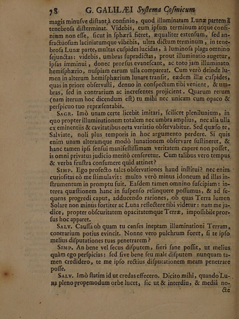 hl j$ — .G. GALILJEI. yffema Gofinicum, magis minufve diftantà confinio, quod illuminatam Lung partem X tenebrofa difterminat. Videbis, eum ipfum terminum atqueconfi- | niam non effe, ficut in fphará fieret, equaliter extenfum, fed an- fra&amp;uüofum laciniatumque vibehis, ultra didum terminum , intene- | brofa Lung parte, multas cufpideslucidas, à luminofa plaga omnino fejunGas: videbis, umbras fupradidtas, prout illuminatioaugetur, ' ipfas imminui, donec prorfus evanefcant, ac toto Jam illuminato . hemifphzrio, nufpiam earum ulla compareat, Cum veró deindelu- ^ men inalterum hemifpherium lunaretranfit, edem ille cufpides,  quasin priore obfervafti, denuo in confpe&amp;umtibivenient, &amp; ume bras, fed in contrarium ac increfentes proJicient. Quarum rerum | - (nam iterum hoc dicendum eft) tu mihi nec unicam cum opaco &amp; . - perfpicuo tuo reprafentabis. — | he snc . Sacn. Imó unam certe licebit imitàri, fcilicet plenilunium, in quo propter illuminationem totalem nec umbra amplius, necalia ulla ex eminentiis &amp; cavitatibus orta variatio obfervabitur. $ed quafo te, Salviate, noli plus temporis in hoc argumento perdere. Si quis enim unam alteramque modó lunationem obfervare fuftineret, &amp; hanc tamen ipfi fenfui manifeftiffimam veritatem capere non poffet, isomni privatus judicio meritó cenferetur. Cum talibus vero tempus, &amp; verba fruftra confumere quid attinet? Kjeil^cois. Sir. Ego profedo talcs obfervationes haud inftitui? nec enim. curiofitas eó me ftimulavit: multo veró minus idoneum ad illas in- ftrumentum in promptu fuit, Eafdem tàmen omnino fufcipiam: in- terea quzftionem hanc in fufpenfo relinquere poffumus, &amp; ad fe- quens progredi caput, adducendo rariones, ob quas Terra lumen Solare non minus fortiter ac Luna refle&amp;teretibi videtur: nam me ju-, dice, propter obfcuritatem opacitatemque T'erre,. impoffibilepror- fus hoc apparet. Nn METNIREO 4n SaALv. Cauffaob quam tu cenfes ineptam illuminationi Terram, - contrarium. potius evincit. Nonne vero pulchrum foret, fi teipfo — melius difputationes tuas penetrarem ? ! o eani nar Siu P. An bene vel fecus di(putem, fieri fane poffit, ut melius. quàm ego perfpicias: fed five bene feu male difputem nunquam ta- men credidero, te me ipío re&amp;ius difputationem meam penetrare - poffe, ni | Neo Jm E . SaLv. Imó flatim id ut credaseffecero. Dicito.mihi, quando Lu- , R2 pleno propemodum orbe lucet, fic ut &amp; interdiu, &amp; medià nos E | A | f ded