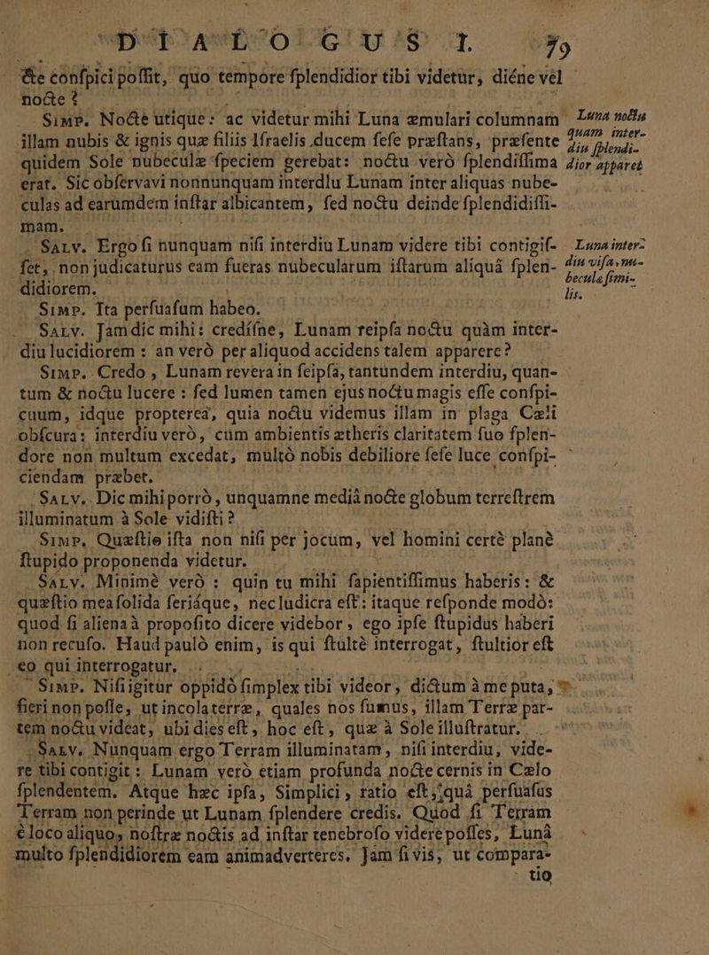 * Wt? hc L6TU Np ^ e confpici poffit, quo tempore fplendidior tibi videtur, diéne a no&amp;e ? .Siu?. Nodte: utique :  ac videtur mihi Luna zmulari dfedsm Luna nodlu illam nubis &amp; ignis quz filiis 1fraelis ducem fefe praftans, prafente di mdi quidem Sole nubeculz fpeciem gerebat: no&amp;u veró fplendiffima Zior zjpare: erat. Sic obfervavi nonnunquam interdiu Lunam interaliquas nube- culas ad earumdem inftar albicantem , fed no&amp;u deinde fplendidiffi- mam. - | SaLv. Érgof hunquam n interdiu Lunam videre tibi contigif- / Luza inter: 3 non judicaturus eam fueras nübecularum ifarum aliquá fplen- ME 1 &amp; [£ - didiorem. | | Sd os Sin. Tta ERREUR libe: . Sarv. Jamdic mihi: credííne, Lunam reipfa nodu quàm i inter- diulucidiorem : an veró per aliquod accidens talem apparere? 'SiMp. Credo , Lunam revera in feipfa, tantundem interdiu, quan- tum &amp; no&amp;u lucere : fed lumen tamen ejus noctu magis effe confpi- cuum, idque propterea, quia noctu videmus illam in plaga Czíi obfcura: interdiu veró, cum ambientis etheris claritatem fuo fplen- dore non multum excedat, multó nobis debiliore fefe luce ,confpi- ciendam przbet. Sarv. Dicmihiporró, unquamne media node USB terreftrem illuminatum à Sole vidi? SiwP, Quzftie ifta non nifi i per jocum, vel homini certé planà. ftupido proponenda videtur. 7 SaLnv. Minimé veró : quin tu mihi apientiftimus haberis: &amp; quzítio meafolida ferique, necludicra eft: itaque refponde modó: quod fi aliena à propofito dicere videbor; ego ipfe ftupidus haberi non recufo. Haud pauló enim, is mi ftulté interrogat , ftultior eft , €0 qui interrogatur. ..  Siu. Nifiigitur oppidó f TM tibi videor, di&amp;um àme puta; » fieri non poffe, ut incolaterre, quales nos fumus, illam Terrz par- tem no&amp;u videat, ubi dies eft . hoc eft , quz à Sole illuftratur. -. Saxv. Nunquam ergo Terram illuminatám, nifiinterdiu, vide- re tibicontigit: Lunam vero etiam profunda noce cernis in Celo fplendentem.. Atque hec ipfa, Simplici, ratio eft,;quá perfuafus Terram non perinde ut Lunam fplendere credis. Quod fi Terram loco aliquos noftrz no&amp;is ad inftar tenebrofo viderépoffes, ^ Luni. - multo fplendidiorem eam animadverteres. Jam. eh ut Cotopara- | . tio