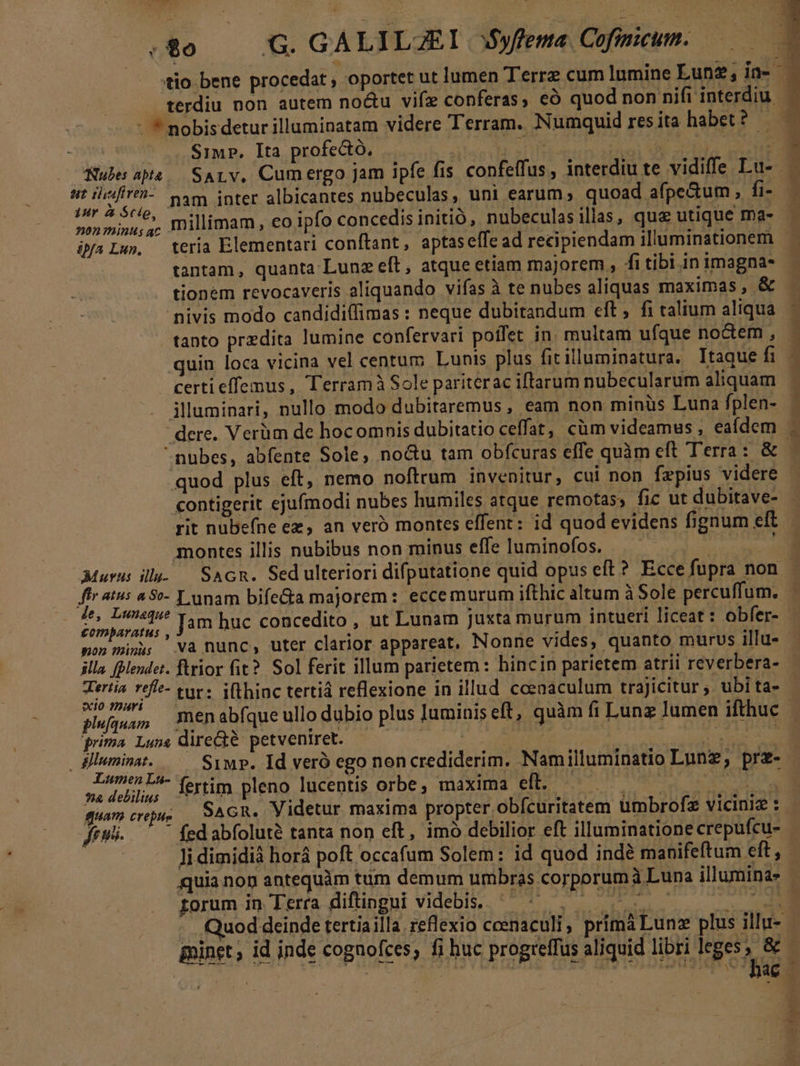 .8o0 — G. GALILJEI 35yfema. Cofinicum. SiMP. Ita profectó, sd nam inter albicantes nubeculas, uni earum, quoad afpe&amp;um , fi- 22 minus; millimam, eo ipfo concedis initió, nubeculasillas, qua utique ma- ipa Lu», teria Elementari conftant, aptas effe ad recipiendam illuminationem tantam, quanta-Lunz eft, atque etiam majorem , fi tibi in imagna- nivis modo candidiffimas : neque dubitandum eft, fi talium aliqua tanto przdita lumine confervari poffet in. multam ufque noctem , quin loca vicina vel centum Lunis plus fitilluminatura. Itaque fi certi effemus, Terramà Sole pariterac iftarum nubecularum aliquam illuminari, nullo modo dubitaremus , eam non minüs Luna fplen- nubes, abfente Sole, no&amp;u tam obfcuras effe quàm eft Terra: &amp; quod plus eft, nemo noftrum invenitur, cui non fzpius videre contigerit ejufmodi nubes humiles atque remotas; fic ut dubitave- montes illis nubibus non minus effe luminofos. f p. 2 Lunam bifecta majorem : eccemurum ifthic altum à Sole percuffum. HUP ias Jam huc concedito , ut Lunarn juxta murum intueri liceat : obfer- mon munus va nunc, uter clarior appareat, Nonne vides, quanto murus illu- illa fBMendet. ftrior fit? Sol ferit illum parietem : hincin parietem atrii reverbera- ipu ir tur: i(thinc tertiá reflexione in illud cceaaculum trajicitur ;. ubi ta- rima Luss direGté petveniret. Lu - forti maxi | e rss: fertim pleno lucentis orbe, maxima eft. quam crus | SAGR, Videtur maxima propter obfcuritatem ümbrofz viciniz : -— fed abfoluté tanta non eft, 1mó debilior eft illuminatione crepufcu- rorum in. Terra diftingui videbis. - E E b s