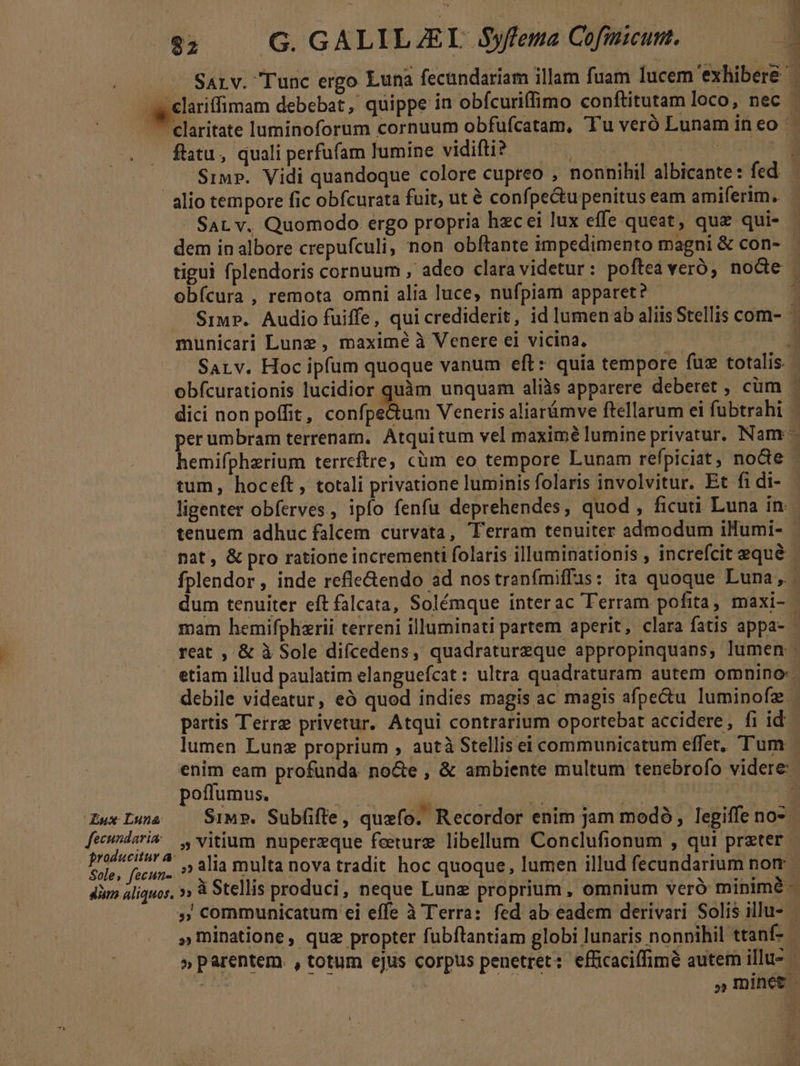 $; — G. GALILJEL Syfema Cofmicunt. ST. D flatu, quali perfufam lumine vidifti? SAL v. Quomodo ergo propria hzcei lux effe queat, quz qui- dem inalbore crepufculi, non obftante impedimento magni &amp; con- obícura , remota omni alia luce, nufpiam apparet? municari Lune , maximé à Venere ei vicina, obfcurationis lucidior quàm unquam aliis apparere deberet , cüm tum, hoceft, totali privatione luminis folaris involvitur. Et fi di- ligenter obferves, ipfo fenfu deprehendes, quod, ficuti Luna in nat, &amp; pro ratione incrementi folaris illuminationis , increfcit equé etiam illud paulatim elanguefcat : ultra quadraturam autem omnino: debile videatur, eó quod indies magis ac magis afpe&amp;u luminofz. partis Terre privetur. Atqui contrarium oportebat accidere, fi id lumen Lunz proprium , autà Stellis ei communicatum effet, Tum poffumus. M ued ws vitium nupereque feeturz libellum Conclufionum , qui preter Soles fecun-!! alia multa nova tradit hoc quoque, lumen illud fecundarium nom. » communicatum ei effe à Terra: fed ab eadem derivari Solis illu-- » parentem. , totum ejus corpus penetret: efficaciffimé autem illu-