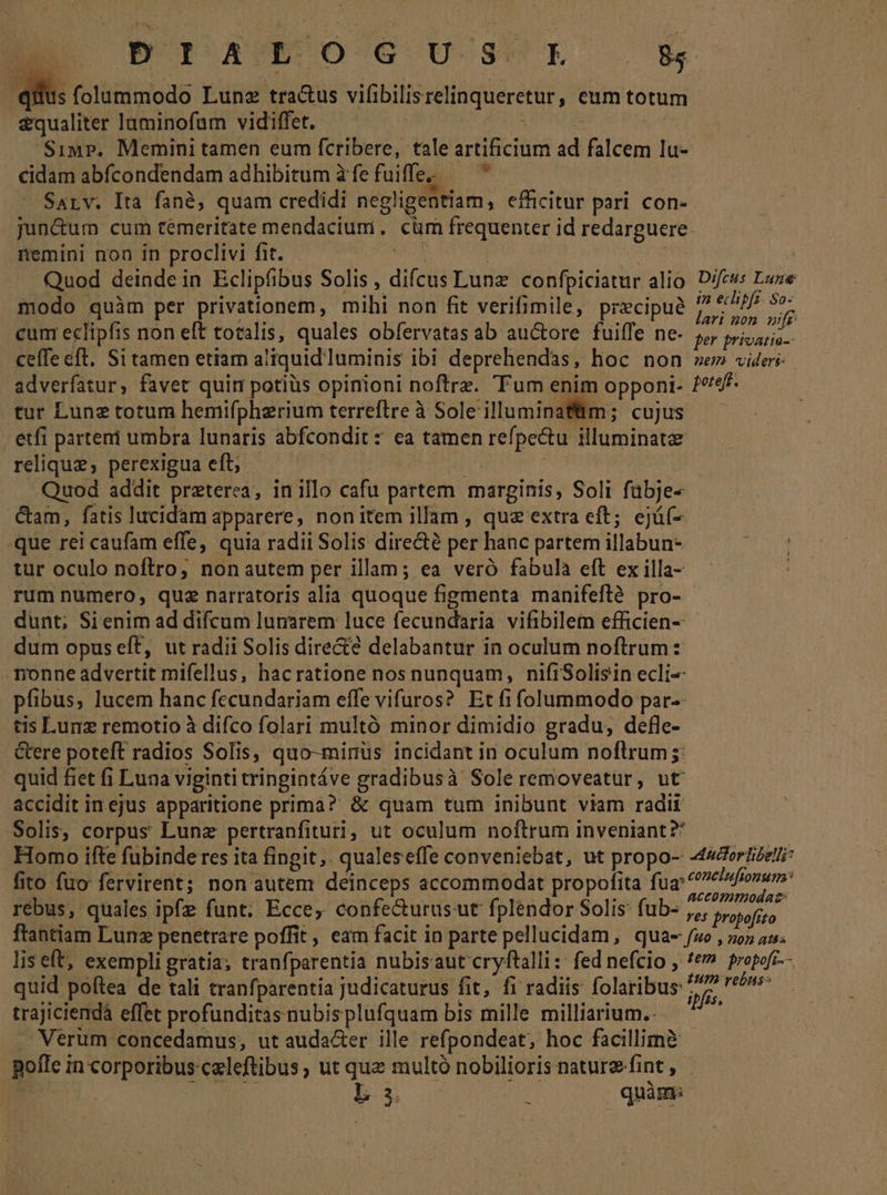 BO AWEBUSOG U 3L ££ dius folummodo Lune tra&amp;us vitibilis relinqueretur ; Cum totum &amp;qualiter luminofam vidiffet. Simp. Memini tamen eum fcribere, tale artificium id falcem lu- cidam abfcondendam adhibitum àfefuiffe; — ^ Sarv. Ita fané, quam credidi negligentiam, efficitur pari. con- jun&amp;um cum temeritate mendacium. cüm frequenter id redarguere. nemini non in proclivi fit. ! Quod deinde in Eclipfibus Solis , difcus Lunz confpiciatur alio. Difeus Lave modo quàm per privationem, mihi non fit verifimile, precipue itn sili cum eclipfis non eft totalis, quales obfervatas ab auctore fuiffe ne- 5, piis. ceffe eft. Si tamen etiam aliquidluminis ibi deprehendas, hoc non ze» videri adverfatur, favet quin potiüs opinioni noftrz. 'Fum enim opponi- pereft. tur Lunz totum hemifpherium terreftreà Sole'illuminafüm; cujus —— etfi parteni umbra lunaris abfcondit z ea tamen refpe&amp;tu illuminata: relique, perexigua eft, Quod addit preterea, in illo cafu partem marginis, Soli faljjea &amp;am, fatis Jucidam apparere, nonitem illam , que extra eft; ejá(- -que rei caufam effe, quia radii Solis dire&amp;té per hanc partem illabun- tur oculo noftro, non autem per illam; ea veró fabula eft ex illa- rum numero, quz narratoris alia quoque figmenta manifeflà pro- dunt; Si enim ad difcum lumrem luce fecundaria vifibilem efficien- dum opus eft, ut radii Solis directe delabantur in oculum noftrum : Tonne advertit mifellus, hacratione nos nunquam, nifiSolisin ecli- pfibus, lucem hanc fecundariam effe vifuros? Et fi folummodo par- tis Lunz remotio à difco folari multó minor dimidio gradu, defle- &amp;ere poteft radios Solis, quo-mirus incidant in oculum noftrum ;: quid fiet fi Luna viginti tringintáve Lipid. à Soleremoveatur, ut accidit in ejus apparitione prima? &amp; quam tum inibunt viam radii Solis, corpus Lunz pertranfituri, ut oculum noftrum inveniant? Homo ifte fubinde res ita fingit. qualeseffe conveniebat, ut propo- A444orzizzlti: fito fuo fervirent; non autem deinceps accommodat propofita: fug: elafonum: accommodat: rebus, quales ipfz funt. Ecce, confe&amp;urusut fplendor Solis: fub- ,,, propofito ftantiam Lunz penetrare poffit, eam facit in parte pellucidam, quae fuo , noz au. liseft, exempli gratia; tranfparentia nubisaut cryftalli:: fed nefcio , *&amp;» propofr-- quid poftea de tali tranfparentia judicaturus fit, fi radiis folaribus: ipfis ivt trajiciendà effet profunditas nubisplufquam bis mille milliarium.- Verum concedamus, ut auda&amp;er ille refpondeat, hoc facillimà | pofle i in corporibus: eeleftibus ; ut quz multó nobilioris nature. fint , d 3. 3 quàm: