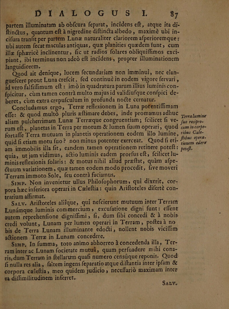 D'Ya^*ocoUs'rL t$ ftin&amp;us, quantum eft à nigredine diftin&amp;taalbedo , maxim ubi in- cifura tranfit per partem Lunz naturaliter clariorem afperioremque : ille fphzricé inclinentur, fic ut radios folares obliquiffimos exci- piant, ibi terminus non adeó eft incidens, propter illuminationem languidiorem. lig qud uod ait denique, lucem fecundariam non imminui, nec elan- guefcere prout Luna crefcit, fed continué in eodem vigore fervari , id vero falfiffimum eft: imó in quadratura parum illius luminis con- fpicitur, cüm tamen contrà multo majus id validiufque confpici de- beret, cüm extra crepufculum in profunda nocte cernatur. Concludamus ergo, Terre reflexionem in Luna potentiffimam effe: &amp; quod multó pluris eftimare debes, inde promamus adhuc i. aliam pulcherrimam Lunz Terreque congruentiam; fcilicet fi ve- y cinta rum eft ,. planetas in Terra per motum &amp; lumen fuum operari, quod am i» corpo- fortaffe Terra mutuam in planetis operationem eodem illo lumine, 7/óws Cele- quid fi etiam motu fuo? non minus potenter exerceat. Quod fi eti- Ts nd am immobilis illa fit, eandem tamen operationem retinere poteft: AY ij quia, ut jam vidimus, a&amp;io luminis eadem prorfus eft, fcilicet ]u- | minis reflexionis folaris: &amp; motus nihil aliud przftat, quàm afpe- &amp;uum variationem , quz tamen eodem modo procedit, five moveri Terram immoto Sole, feu contrà faciamus. — Sim. Non invenietur ullus Philofophorum, qui dixerit, cor- SALY. Ariftoteles aliique, qui nefcierunt mutuum inter Terram Lunámque luminis commercium ;. excufatione digni funt: effent credi volunt, Lunam per lumen operari in Terram, pofteaà no bis de Terra Lunam illuminante edocti , nollent nobis viciffim * Siu», In fumma, toto animo abhorreo 3 concedenda illa, Ter- ram inter ac Lunam focietate mutuá, quam perfuadere mihi cona- ris, dum Terram in ftellarum quafi numero censüque reponis. Quod fi nulla res alia., faitem ingens feparatio atque diftantia inter ipfam &amp; SALV.