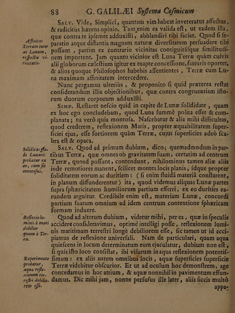 SALv. Vide, Simplici, quantam vim babeat inveteratus affectus, — &amp; radicitus herens opinio. Tam,;enim ea valida eft ut eadem illa; qua contra te ipfemet adduxifti, abblandiri tibi faciat. Quod fife-. Affitti Daratio atque diftantia magnam naturz diverfitatem perfuadere tibi | | Aerram inter it vl MCI dio MC — ac Lunam, poffunt , partim ex contrario vicinitas contiguitáfque fimilitudi- | j/! refeila vi- nem importent, Jam quanto vicinior eft Luna Terrz quàm cuivis 1 cintati^ — aliigloborum czleftium igitur ex tuapte conce(lione, fatearis oportet, - &amp; alios quoque Philofophos habebis affentientes , Terre cum Lu- na maximam affinitatem. intercedere. : Nunc pergamus ulterius ; &amp; proponito-fi quid praterea reftat — confiderandum illis obje&amp;ionibus, quz contra congruentiam ifto- rum duorum corporum adduxifti. ——  Siwrp, Reftaret nefcio quid in capite de Lunz folididate , quam ex hoc ego concludebam, quod Luna fummé polita effet &amp; com- planata; tu veró quia montofa. Nafcebatur &amp; alia mihi difficultas, —- quod crederem , reflexionem Maris, propter equabilitatem fuper- — ficiei ejus, effe fortiorem quàm Terre, cujus fuperficies adeó fca. — bra eít &amp; opaca. E soliditasgho. | SALv. Quodad primum dubium, dico; quemadmodumin par- | &amp;i Lunari: tibus Terre, que omnesob gravitatem fuam; certatim ad centrum | probatur ex. T'erre , quoad poffunt, contendunt, nihilominus tamen aliz aliis ó : B ' f : j j ; ! 1 uiis * inde remotiores manent, fcilicet montes locis planis , fdque propter - foliditatem eorum ac duritiem: ( fi enim fluidá materià conftarent, - in planum diffunderentut) ita, quod videmus aliquas Lunz partes ' fupra fphzricitatem humiliorum partium efferri, ex eo durities ea- rundem arguitur. Credibile enim eft, materiam Lune, concordi . partium fuarum omnium ad idem centrum contentione fphericam | i formam induere. - | B Reflexiol.. — Cuodadalterum dubium, videtur mihi, perea, quz in fpeculis mni: $ mai accidereconfideravimus , optime intelligi poffe , reflexionem lumi- — ES r,,. Dis maritimam terreftri longé debiliorem effe, fic tamen ut id acci- 72. piamus de reflexione univerfali. Nam de particulari; quam aqua ancien: in locum determinatum eum ejaculatur, dubium non eft, - 1 quisifto loco confiftat, ibi vifurum inaqua reflexionem potentif- Experimesto [imara :. ex aliis autem omnibus locis , aquz fuperficies fuperficie 12i Terre videbitur obfcurior. Et ut ad oculum hoc demonftrem, age meme. Concedamus in hocatrium , &amp; aque nonnihilin pavimentum effun- veftri debili. damus, Dic mihi jam , nonne perfufus ille later, aliisficcis multó rem efe. : T | SUTTTOOUISEU S. appdsl