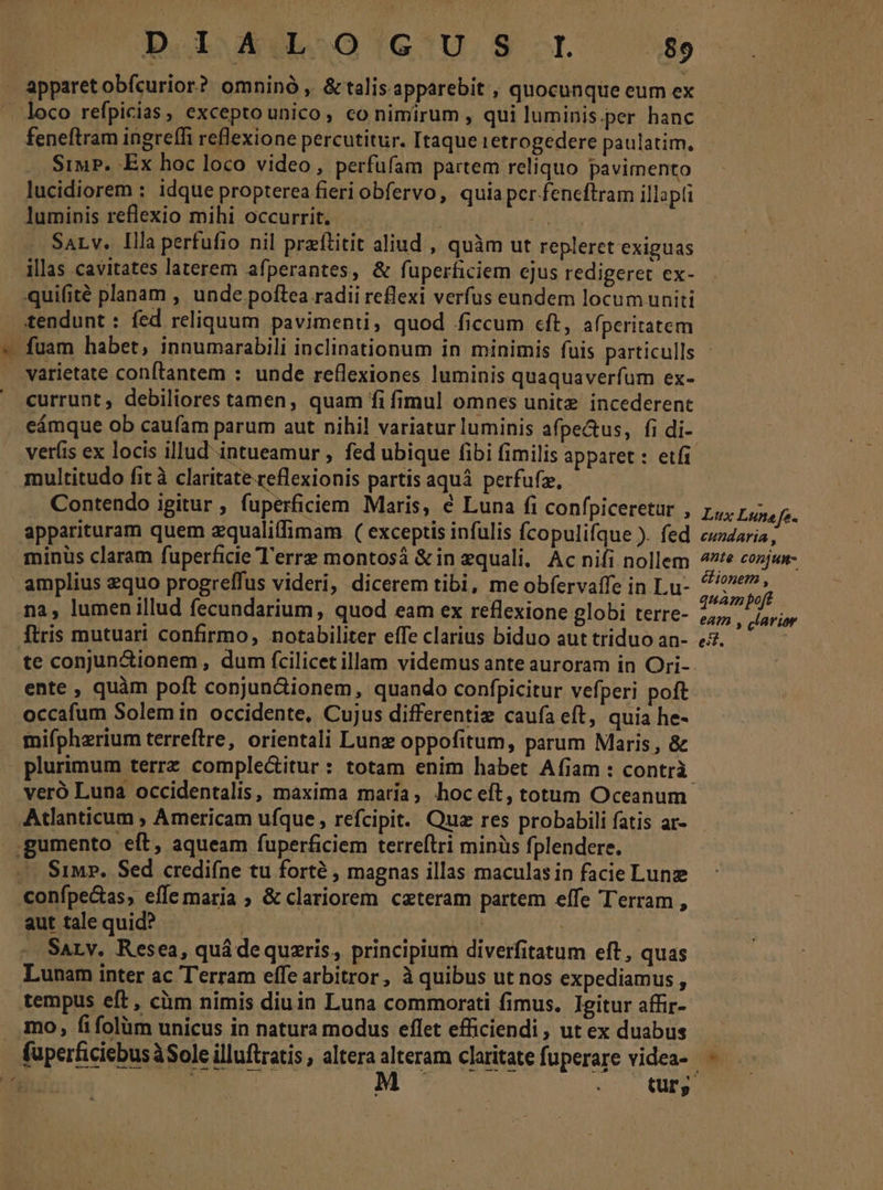 apparetobfícurior? omninó , &amp;talis apparebit , quocunque eum ex loco refpicias, excepto unico, co nimirum , qui luminis per hanc feneftram ingreffi reflexione percutitur. Itaque tetrogedere paulatim, SiwP. Ex hoc loco video, perfufam partem reliquo pavimento lucidiorem : idque propterea fieri obfervo, quia pcr fencftram illapti luminis reflexio mihi occurrit. HEIN SaLv. Illa perfufio nil prftitit aliud , quàm ut repleret exiguas illas cavitates laterem afperantes, &amp; fuperficiem ejus redigeret ex- -quifité planam , unde poftea radii reflexi verfus eundem locumuniti tendunt : fed reliquum pavimenti, quod ficcum «ft, afperitatem | varietate conftantem : unde reflexiones luminis quaquaverfum ex-  currunt, debiliores tamen, quam fi fimul omnes unite incederent veríis ex locis illud intueamur , fed ubique fibi fimilis apparet : etfi multitudo fit à claritate reflexionis partis aquá perfufz, Contendo igitur , fuperficiem Maris, é Luna (i confpiceretur , apparituram quem zqualiffimam. ( exceptis infulis fcopuli(que ). fed minüs claram fuperficie Terre montosá &amp;in equali. Ac nifi nollem amplius equo progreffus videri, dicerem tibi, me obfervaffe in Lu- na, lumen illud fecundarium, quod eam ex reflexione globi terre- [tris mutuari confirmo, notabiliter effe clarius biduo aut triduo an- te conjun&amp;ionem, dum fcilicet illam videmus ante auroram in Ori- ente , quàm poft conjun&amp;ionem, quando confpicitur vefperi poft occafum Solemin occidente, Cujus differentiz caufa eft, quia he- fnifpherium terreftre, orientali Lunz oppofitum, parum Maris, &amp; veró Luna occidentalis, maxima maria, hoc eft, totum Oceanum Atlanticum ; Americam ufque, refcipit. Qua res probabili fatis ar- .gumento eft, aqueam fuperficiem terreftri minüs fplendere. -—. Simz. Sed crediíne tu forté , magnas illas maculas in facie Lun confpe&amp;tas, effe maria ; &amp; clariorem ceteram partem effe Terram , aut tale quid? | Y iy — Sa, v. Resea, quá dequzris, principium diverfitatum eft, quas Lunam inter ac Terram effe arbitror, à quibus ut nos expediamus , tempus eft, ciim nimis diuin Luna commorati fimus. Igitur affir- mo, fifolüm unicus in natura modus eflet efficiendi, ut ex duabus Lux Luna fe. cundaria , ante conjum- cionem , quam poft eam , clarior eif.