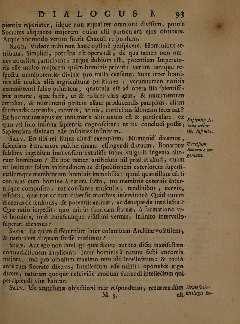 *. ad e^ T UD'UI RNLE-O'G' U 3. 93 pienti» reperiatur, idque non equaliter omnibus divifum, potuit Socrates aliquanto majorem quàm alii particulam ejus obtinere. Atque hoc modo verum fuerit Oraculi refponfum. Sacn. Videor mihirem hanc optime perfpicere. FIominibus at- tributa, Simplici, poteftas eft operandi , de qua tamen non om- nes equaliter participant : neque dubium eft, potentiam Imperato- ris effe multo majorem quàm hominis privati: verüm utraque re- fpe&amp;u omnipotentiz divine pro nulla cenfetur. Sunt inter homi- nes alii multis aliis argriculture peritiores : verumtamen notitia committenti fulco palmitem , quantula eft ad opera illa fpientitfi- mz nature, quz facit, ut &amp; radices vitis agat, &amp; nutrimentum attrahat, &amp; nutrimenti partem aliam producendis pampinis, aliam formandis capreolis , racemis, acinis, corticibus idoneam fecernat? Ethoc naturz opus ex innumeris aliis unum eft &amp; particulare, ex ;,,., quo vel folo infinita fapientia cognofcitur: ut ita concludi poffit; neca inni Sapientiam.divinam effe infinities infinitam... : | ties infinita. Sarv. En tibirei Hujus aliud' exemplüm. Numquid. dicemus, fcientiam &amp; marmore pulcherrimam effingendi ftatuam, Bonarote Exeefe» ——— fublime ingenium immenfüm extuliffe fupra vulgaria: ingenia alio- Mibi d rum hominum ?' Et hoc tamen artificium nil praftat aliud , quàm ; ut imitetur folam apititudinem ac difpofitionem exteriorem fuperfi- cialiumque membrorum hominis immobilis:: quod quantillum eftfi: ——— conferas: cum: homine à natura facto , tot membris externis inter- | nifque compofito , tot conftante mufculis , tendinibus , nervis; offibus, quz tot ac tam diverfis motibus inferviunt ? Quid autem dicemus de fenfibus, de potentiisanimz , ac denique de intelle&amp;u ?: Quz rátio impedit, quo minüs fabricam ftatug, à formatione vi- vi hominis, imó cujufcunque. viliffimi vermis, infinito intervallo» fuperari dicamus ?: | | - SaGn* Etquam differentiam inter columbam Archite volátilem; . &amp; naturalem aliquam fuiffe credimus ?: | | S1iu». Aut ego non intelligo que dicis; aut tua di&amp;a mamfeftam.: contradi&amp;ionem implicant. Inter hominis à natura fa&amp;i encomiía: majora, imó pro omnium maximo retulifti Intelle&amp;um :: &amp; pauló: anté cum Socrate dixeras, Intelledum effe nihili : oportebit ergo dicere, naturam quoque nefciviffe modum faciendi intelle&amp;um qui. percipiendi vim habeat; | | | — SaLv. Ut acutiffimz obje&amp;ioni tuz re(pondeam; recurrendüm HBemofatis: