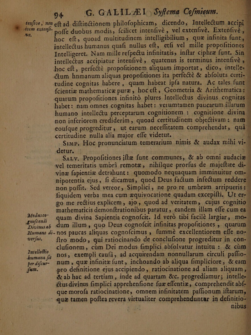 NL PI 'G. GALILZEIL .Syfema Cofmmum. p. fenfive | n e(t ad. diftin&amp;ionem philofophicam, dicendo, Intelle&amp;um accipi -—— dar poffe duobus modis, fcilicet intenfivé , vel extenfivé. Extenfivé,, | Ns hoc eft, quoad multitudinem intelligibilium ; que infinita funt, : intelle&amp;us humanus quafi nullus eft, etfi vel mille propofitiones | | Intelligeret, Nam mille refpe&amp;u infinitatis; inftar ciphre funt. Sin. intelle&amp;us accipiatur intenfivé , quatenus is terminus intenfivé , | hoc eft, perfe&amp;? propofitionem aliquam importat, dico, intelie- r «um hnmanum aliquas propofitiones ita perfe&amp;té &amp; abfoluta certi» - tudine cognitas habere , quam habeat ipfa natura. Ac tales. funt - Ífcientiz mathematicz purz , hoc eft, Geometria &amp; Arithematica; quarum propofitiones infinitó plures lntelle&amp;us divinus cognitas - ' habet: nam omnes cognitas habet: verumtamen paucarum illarum 1 humano intelle&amp;u perceptarum cognitionem : cognitione divina - non inferiorem crediderim ,, quoad certitudinem objectivam ; nam eoufque progreditur, ut earum neceffitatem comprehendat , quà | certitudine nulla alia major effe videtut. | | E . Sup, Hoc pronunciatum temerarium nimis &amp; audax mihi vi- - detur. : NUES Sarv. Propofitiones iftz funt communes, &amp; ab omni audaci vel temeritatis umbrá remote, nihílque prorfus de majeftate di- - vinz fapientiz detrahunt: quomodo nequaquam imminuitur om- / nipotentia ejus , fi dicamus, quod Deus fa&amp;um infedum reddere - non poffit. Sed vereor, Simplici, ne pro re umbram arripueris: - fiquidem verba mea cum zquivocatione quadam excepifti, Ut er- go me re&amp;ius explicem , ajo, quod ad veritatem, cujus cognitio - | mathematicis demonftrationibus paratur ,. eandem illam effe cum ea xi ed quam divina Sapientia cognofcit. Id veró tibi facilé largiar, mo- scd dum illum , quo Deus cognofcit infinitas propofitiones , quarum - Humano di-nos paucas aliquas cognofcimus , fummé excellentiorem effe no- verfus. ftro modo, qui ratiocinando de conclufione progreditur in con- - | 15A. clufionem , cüm Dei modus fimplici abfolvatur intuitu : &amp; cüm j bumana O55 exempli caufá , ad acquirendam nonnullarum circuli paífio- perdifpe- num, quz infinite funt, inchoando ab aliqua fimpliciore, &amp; eam o (fum. pro definitione ejus accipiendo , ratiocinatione ad aliam aliquam ,- &amp; ab hac ad tertiam , inde ad quartam &amp;c. progrediamur; intelle- i&amp;us divinus fimplici apprehenfione fuz effentiz,, comprehendit abf- que morofa ratiocinatione, omnem infinitatem paífionum iftarum, - : qu£ tamen poftea revera virtualiter comprehenduntar in definitio- ; AP | : nibus. | id