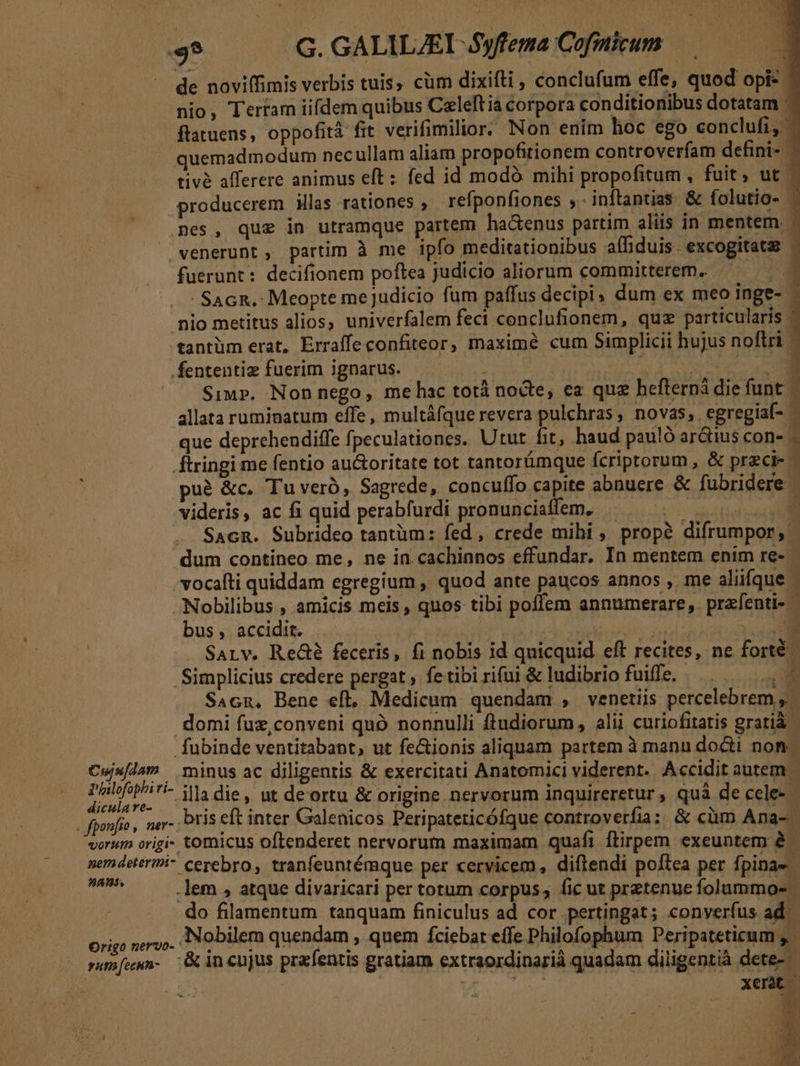 ^ G.GALILZEL Syffema Cofmitum de noviffimis verbis tuis, cüm dixifti , conclufum effe, quod opi nio, Terram iifdem quibus Celeftià corpora conditionibus dotatam. ftatuens, oppofità fit verifimilior. Non enim hoc ego conclufi, quemadmodum necullam aliam propofitionem controverfam defini- | tivà afferere animus eft : fed id modó mihi propofitum , fuit, ut producerem iMlas rationes , refponfiones ,. inftantias &amp; folutio- - mes, que in utramque partem hactenus partim aliis in mentem. |» venerunt, partim à me ipfo meditationibus affiduis. excogitata - fuerunt: decifionem poftea Judicio aliorum committerem.. S - SacR. Meopte mejudicio fum paffus decipi » dum ex meo inge- - nio metitus alios, univerfalem feci conclufionem, quz particularis tantüm erat, Erraffe confiteor, maximé cum Simplicii hujus noftri - .fententiz fuerim ignarus. VN | BOULE M ^. Simp». Non nego, me hac totá nocte, ea qua befterná die funt - allata ruminatum effe, multáfque revera pulchras, novas, egregiaf- - que deprehendiffe fpeculationes. Utut fit, haud pauló ar&amp;ius con- - Átringi me fentio au&amp;oritate tot tantorámque fcriprorum , &amp; przci- - puà &amp;c. Tu vero, Sagrede, concuffo capite abnuere &amp; fubridere. videris, ac fi quid perabfurdi pronunciaffem, . NMPFM Sacn. Subrideo tantüm: fed , crede mihi , prop? difrumpor, | dum contineo me, ne in cachinnos effundar, In mentem enim re-- vocafti quiddam egregium , quod ante paucos annos , me aliifque. -Nobilibus , amicis meis, quos tibi poffem annumerare,. przfenti- bus , accidit. | Sont E SALv. Re&amp;é feceris, fi nobis id quicquid eft recites, ne forté Simplicius credere pergat , fe tibi riui &amp; ludibrio fuiffe, E: [ L ia TAS M.. SAcn, Bene eft, Medicum quendam , venetiis percelebrem ,. domi fuz,conveni quó nonnulli ftudiorum, alii curiofitatis gratià. fubinde ventitabant, ut fe&amp;ionis aliquam partem à manu docti non. Cus/lam minus ac diligentis &amp; exercitati Anatomici viderent. Accidit autem E 7 illa die, ut deortu &amp; origine nervorum inquireretur , quà de cele- . fponfío , ner- Pris eft inter Galenicos Peripateticófque controverfia; &amp; cüm Ana- vorum origi- tomicus oftenderet nervorum maximam quafi flirpem exeuntem à. pemdeteriri- ceyebro, tranfeuntémque per cervicem, diftendi poftea per fpinae- va .lem , atque divaricari per totum corpus, fic ut pretenue folummo- do filamentum tanquam finiculus ad cor pertingat; converfus ad War Mdh ANobilem quendam , quem fciebat effe Philofophum Deripateticum sum[umn- G incnjus prafeutis gratiam extraordinarià quadam diligentià dete- | YA ft xent