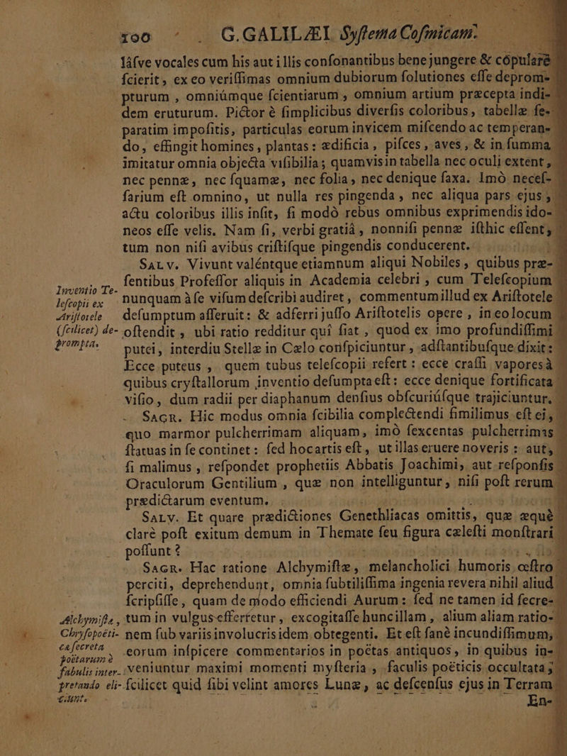 | xoo -: . G.GALILZEI S$yflema Cofmicam:.— láfve vocales cum his aut i llis confonantibus bene jungere &amp; cópularé fcierit, ex eo veriffimas omnium dubiorum folutiones ffe deprom- | pturum , omniümque fcientiarum , omnium artium przcepta indi-- dem eruturum. Pictor é fimplicibus diverfis coloribus, tabelle fe-- paratim impofitis, particulas eorum invicem mifcendo ac temperans ' do, effingit homines , plantas: edificia, pifces, aves, &amp; in fumma - imitatur omnia objecta vifibilias quamvisin tabella nec oculi extent , : nec pennz, necíquamz, nec folia; nec denique faxa. 1mó necef- - farium eft omnino, ut nulla res pingenda , nec aliqua pars ejus 5 - au coloribus illis in(it, fi modó rebus omnibus exprimendis ido- | neos effe velis, Nam fi, verbi gratiá , nonnifi penne ifthic effent; — tum non nifi avibus criftifque pingendis conducerent. | SaLv. Vivunt valéntque etiamnum aliqui Nobiles , quibus prz- $3 ph fentibus Profeffor aliquis in Academia celebri , cum Telefcopium lfopie; nunquam àíe vifum defcribi audiret : commentumillud ex Ariftotele - Ziritele — defumptum afferuit: &amp; adferrijuffo Ariftotelis opere , ineolocum 5 (fcilicet) de- oftendit ,. ubi ratio redditur quí fiat , quod ex 3mo profundiffimi 2UPP. — Dutei, interdiu Stelle in Calo corifpiciuntur , adftantibufque dixit: — Ecce puteus ,. quem tubus telefcopii refert : ecce craffi. vaporesà ^ quibus cryftallorum inventio defumptaeft: ecce denique fortificata | - -vifio, dum radii per diaphanum denfius obfcuriáíque trajiciuntur. ' SAcn. Hic modus omnia fcibilia comple&amp;endi fimilimus. eft ej, — «uo marmor pulcherrimam aliquam, imó fexcentas pulcherrimas —- ftatuas in fe continet : fed hocartis eft, ut illas eruere noveris : aut, | fi malimus , refpondet prophetiis Abbatis Joachimi, aut refponfis Oraculorum Gentilium , quz non intelliguntur, nifi poft rerum - predictarum eventum. (e d T -— n SaLy. Et quare predi&amp;iones Genethliacas omittis, qug zqué - claré poft exitum demum in Themate feu figura czlefti monftrari — 2 poffunt 4 1 j b. Sacn. Hac ratione. Alchymiftz , melancholici. bumoris, ocftral perciti, deprehendunt, omnia fubtiliffima ingenia revera nihil aliud — fcripfiffe, quam de modo efficiendi Aurum: fed ne tamen id fecre- Chofopeéti- nem füb variisinvolucrisidem obtegenti. Et eft fané incundiffimum; €a fecreta 4 , . . ** . P A e. . iE Poranos) 90rüm infpicere commentarios in poetas ántiquos, in quibus in- pretaudo. eli- fcilicet quid fibi velint amores Luna, ac defcenfus ejus in Terram