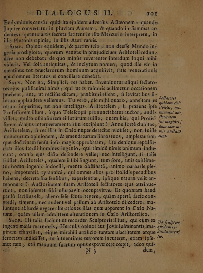 Endymionis caus: quid ita ejufdem adverfus A&amp;sonem : quando Jupiter convertatur in pluviam Auream ,. &amp; quando in flammas ar- dentes: quanto artis fecreta latitent in illo Mercurio interprete, in ilis Plutonisrapinis, in illis Auri ramis. | d v SiuP. Opinor equidem, &amp; partim fcio , non deeffe Mundo in- geaia prodigiofa, quorum vanitas in prejudicium Ariftoteli redun- dare non debebat: de quo minüs reverenter interdum loqui mihi videris. Vel fola antiquitas , &amp; inclytum nomen; quod ille vir 1n mentibus tot preclarorum hominum acquifivit, fatis. venerationis apud omnes literatos ei conciliare debebat, hd ^ Sarv, Non ita, Simplici, res habet. Inveniuntur aliqui fe&amp;ato- res ejus. pufillanimi nimis, qui ut is minoris zftimetur occafionem praebent, aut, ut re&amp;iüs dicam, przbiturieffent , fi levitatibus il- P lorum applaudere vellemus. Tu veró , dic mihi quefo, anne'tam es ME A rerum imperitus, ut non intelligas, Ariftotelem , fi przfens ipfe Zjli;, i». Profefforem illum, à quo Telefcopii pronunciabatur auctor , audis zizzuzt ati* viffet; multo offenfiorem ei futurum fuiffe; quam his, qui Profef- ^orzatem — forem &amp; ejus interpretamenta rifu excipiunt? Anne forté dubitas; fni magiftri, Ariftotelem ,. fi res illas in Czlo nuper detectas vidiffet , non fuiffe »; 55,0 mutaturum opinionem , &amp; emendaturum librosfuos, amplexurüm- ew. — que doctrinam fenfu 1pfo magis approbatam; àíe denique repulfu- * rum illos fterili homines ingenio, qui timidé nimis animum indu- cunt , omnia ejus dicta defendere velle; nec intelligunt, fi talis. fuiffet Ariftoteles , qualem ii fibi fingunt, tum fore, ut is exiftime- tur homo ingenio indocili, mente obftinatà , animo barbarie ple- no, impotentià tyrannicá, qui omnes alios pro ftolidis pecudibus habens, decreta fua fenfibus, experientiz y; ipfique nature velit an- teponere ?. Au&amp;oritátem fuam Ariftoteli fe&amp;atores ejus attribue- runt, nonipfemet fibi ufurpavit occupavitve, Et quoniam haud pauló faciliuseft , alieno fefe fcuto tegere, quàm apertá facie con- gredi; timent , nec audent vel paffum ab Ariftotele difcedere : ma- luntque abfurdé negare alterationes illas: qug apparent in Celo Na- türg, quàm ullam admittere alterationem in Czlo Ariftotelico. | : ^, SacR. Hi talia faciunt ut recorder Sculptorisillius, qui cüm ex p, fabro ingenti maífa marmoris, Herculis opinor aut Jovis fulminantisima- 440227 r2. ginem efhnxiffet, eique mirabili artificio tantam alacritatem atque 4ic//4aarra? ferociam indidiffet ,. ut intuentibus terrorem incuteret, etiam ipfe- ^ met eam ; etfi manuum fuarum opus. expavefcere coepit, adeo qui-- Hio PLA LENIN: 3 dem, — an—