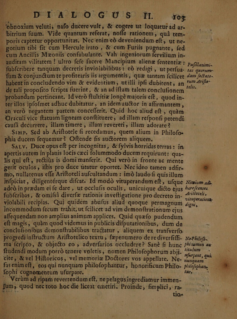 » poris captetur opportunitas, Nec enim eó deveniendum eft, ut ne- gotium tibi fit cum Hercule irato , &amp; cum Furiis pugnante, fed fum &amp; conjun&amp;um te profitearis iis argumentis, qui tantam fcilicet habent in concludendo vim &amp; evidentiam, utilli ipfi dubitent, an de tali propofito fcripta fuerint, &amp; an ad iftam talem conclufionem | n caufá decurrere, illam timere , illam revereri , illam adorate? Simp, Sed ab Ariítotele fi recedamus, quem alium in Philofo- SALv. Duce opus eft per incognitas, &amp; fylvishorridasterras: im lis qui eft, re&amp;iüs is domi manferit. Qui veró in fronte ac mente mo, nullatenus effe Ariftoteli aufcultandum : imó laudo fi quisillum infpiciat, diligentérque difcat- Id modó vituperandumeft , ufque adeó in predam ei fe dare , ut occlufis oculís , unicuique di&amp;o ejus fubfcribas, &amp; omifsà diverfz rationis inveftigatione pro decreto in- violabili recipias. Qui quidém abuíus aliud quoque permagnum incommodum fecum trahit, ut fcilicet ad vim demonftrationum ejus conclufionibus demonftrabilibus tra&amp;atur , aliquem ex traníverfo. Pufillanimi-. 14$ Quormnm-- dam fectato-. rum atrifte-- telis. Nimium: ads. barefcenes, — Aristoteli » vVituperatiogk: digni ,, ftudendi modum porró tenere volctis, nomen Philofophorum abji- cite, &amp; vel Hiftoricos, vel memoriz Do&amp;ores vos appellate. Ne- fas enimeft, eosqui nunquam philofophantur, honorificum Philo- fophi cognomentum ufurpare. fum. quod nec toto. hoc die liceat emetiri. Proinde, fimplici ,: ra- | tio- titulum - nunquam. IH. Ar nid