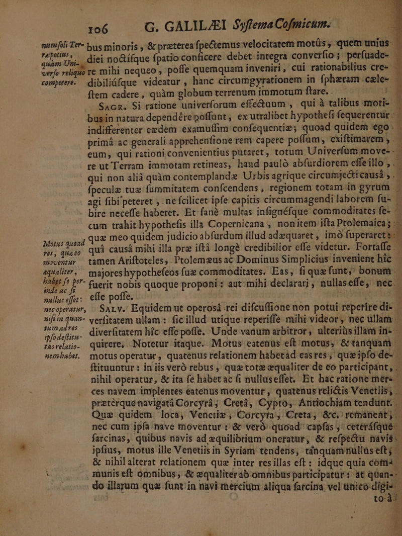 x06 .— G. GALILZEI Syfema Cofmicum. mumfili Te*- bus minoris , &amp; preterea fpe&amp;emus velocitatem motüs , quem unius. Yan diei noGí(que fpatio conficere. debet: integra converfio ; perfuade- — ih reliquo re mihi nequeo , poffe quemquam inveniri , cui rationabilius cre» - competere. dibiliüfque videatur , hanc circumgyratronem 1n fphzram cele- | [tem cadere, quàm globum terrenum immotum ftare... ^ — 7 | SAGR. Si ratione univerforum effe&amp;uum , qui à talibus moti- busin natura dependére poffant, ex utralibet hypothefi fequerentur - indifferenter eedem examuffim confequentiz; quoad quidem ego . primà ac generali apprehenfione rem capere poffum;, exiftimarem ; . | eum, qui rationi convenientius putaret, totum Univerfüum.move-- | re ut Terram immotam retineas, haud pauló abfurdiorem effeillo , qui non alià quàm contemplandx Urbis agrique circumjedicausi,. fpeculz tue fummitatem conícendens , regionem totam in gyrum agi fibi peteret ; - ne fcilicet ipfe capitis circummagendi laborem fu- — bire neceffe haberet. Et-fané multas infigaéfque commoditates fe- — | cum trahit hypothefis illa Copernicana , nonitem ifta Prolemaica; Miis guai Qe meo quidem judicio abfurdum illud adequaret, imó fuperareti: | ss, queen Quà causá mihi illa pre iftà longé credibilior efle videtur. Fortaffe  movemur — tamen Ariftoteles, . Ptolemaeus ac Dominus Simplicius invenient bic o majores hypothefeos fue commoditates. Eas, fiquefunt, bonum. PAN. /' Lf  fuerit nobis quoque proponi : aut-mihi declarari , nullaseffe, nec. nallus effet: : efe poffe. | Mm] ey dad | - mecoperatur, | SALv.' Equidem ut operosá rei difcuffione non potui reperire di- nifiin qua^- verfitatem ullam : ficillud utique reperiffe mihi videor, nec ullam Pr fodelir- diverfitatem híc effe poffe. Unde vanum arbitror, ulteriüsillam in- — fasrelaiio. quirere, Notetur itaque.. Motus eatenus eft;motüs, &amp; tanquam nembabst.. motusoperatur, quatenus relationem habetád easres; queipfo de- | ftituuntur: in iis veró rebus , qu tote equaliter de eo participant, . nihil operatur, &amp; ita fe habetac fi nulluseffet; Et hacratione mére ces navem implentes eatenus moventur , quatenus reli&amp;is Venetiis; .- praeterque navigatá Corcyrá; Cretà, Cypto,. Antiochiam tendunt. .- Que quidem loca, Venetie, Corcyta;,. Creta, &amp;c. réimánent; nec cum ipfa nave moventur t &amp; veró' quoad capfas ,' ceteráfque.- farcinas, quibus navis ad equilibrium oneratur, &amp; refpe&amp;tu návi$.- ipfius, motus ille Venetiis in Syríam tendens, tdnquamnulluseft; - | , &amp; nihilalterat relationem que inter resillas eft : idque quia cófris - - .. . ,muniseft omnibus, &amp; equaliterab omnibus participatur : at qüane- | do illarum qua funt. in nàvi rnercium aliqua farcina vel unico digie cud | déc in toà. * ALT ER *! PE » 4 nmi e P ELT 34 m