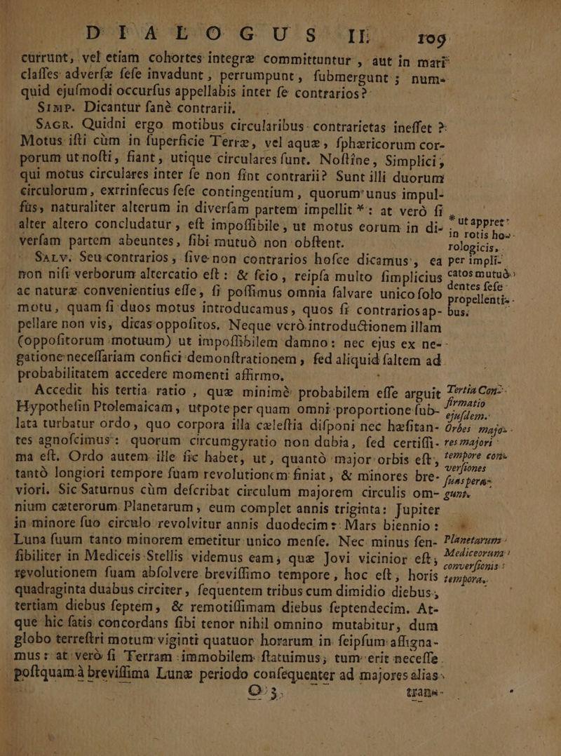 ERMUMEUE PO € Ug IB 109 currunt, vel etiam cohortes integre committuntur , aut in mari claffes adverfz fefe invadunt , perrumpunt, fubmergunt ; num. quid ejufmodi occurfus appellabis inter fe contrarios? | s SimP. Dicantur fané contrarii. . Sacn. Quidni ergo motibus circularibus:- contrarietas. ineffet ?: Motus ifti càm in fuperficie Terre, vel aquz, fphxricorum cor- porum utnofti, fiant , utique circularesfunt. Noftíne, Simplici ; — qui motus circulares inter fe non fint contrarii? Sunt illi duorum circulorum , exrrinfecus fefe contingentium , quorum'unus impul- füs, naturaliter alterum in diverfam partem impellit *: at vero fi 3 alter altero concludatur, eft impoffibile, ut motus eorum in di- peer verfam partem abeuntes, fibi mutuó non obftent. | folge SaLv. Seu contrarios , five non contrarios hofce dicamus , ea per impli- non nifi verborum altercatio eft: &amp; fcio , reipfa multo fimplicius Lord ac naturz. convenientius effe, fi poffimus omnia falvare unico folo BEL CaEE. motu, quam fi:duos motus introducamus, quos fi contrariosap- bus. : pellare non vis, dicasoppofitos, Neque vcró.introdu&amp;ionem illam (oppofitorum motuum) ut impoffibilem damno: nec ejus ex ne-- gatione neceffariam confici/demonftrationem ,. fed aliquid faltem ad. probabilitatem accedere momenti affirmo. nou Accedit his tertia. ratio , que minime probabilem effe arguit 77/2 Cor-- Hypothefin Ptolemaicam , utpote per quam omni-proportioneub- Miri lata turbatur ordo, quo corpora illa caleftia difponi nec hefitan- àrie maja: - tes agnofcimus:: quorum circumgyratio non dabia, fed certi(fi. res/ajori ma eft. Ordo autem. ille fic habet, ut, quantó major: orbis eft; ed . tantó longiori tempore fuam revolutioncm finiat , &amp; minores DIe- /jss peras viori. Sic Saturnus cüm defcribat circulum majorem circulis om- guz nium ceterorum. Planetarum , eum complet annis triginta: Jupiter — -in.minore fuo circulo revolvitur annis duodecim s: Mars biennio: — . Luna fuum tanto minorem emetitur unico menfe. Nec. minus fen- Plazetarums: fibiliter in Mediceis Stellis videmus eam; que ]ovi vicinior eft; nec toil 1£volutionem fuam abfolvere. breviffimo tempore, hoc eft, horis tempora... quadraginta duabus circiter, fequentem tribus cum dimidio diebus; tertiam diebus feptem, &amp; remotiffimam diebus feptendecim. At- | que hic fatis. concordans fibi tenor nihil omnino mutabitur, dum — - globo terreftri motum viginti quatuor. horarum in. feipfum affigna- mus :-at veró fi Ferram :immobilem: ftatuimus; tum-erit neceffe . peftquamá breviffima Lune periodo coníequenter ad majoresslias. — — — AVV