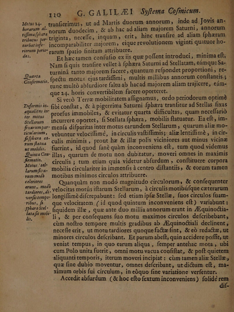 Mofis*4- tranfierimus, ut ad Martis duorum annorum, inde ad Jovis an- horarum. 4- cotum duodecim , &amp; ab hac ad aliam. majorem Saturni, annorum re triginta, neceffe, inquam , erit ; hinc wanfire ad aliam fpheram 3 suvbatinfe- incomparabiliter majorem» eique revolutionem viginti quatuor ho- riorum peri varum fpatio finitam attribuere. | j dos di 1 T Et hec tamen confufto ex tis que poflent introduci , minima eft, — à Nam fi quis tranfire vellet à fphara Saturni ad Stellatam, eámque $a. — turninà tanto majorem facere, quantum refpondet proportioni, re- - fpe&amp;u motus cjus tardiffimi , multis millibus annorum conftantis.; : tunc multó abfurdiore faltu ab hacad majorem aliam trajicere, eám- Quarta -Gonfirmatio. que 24. horis convertibilem facere oporteret. - | ) Si veró Terre mobilitatem affignamus, ordo periodorum optimé Deéformis in-- bi conftat, &amp; à pigerrima Saturni fphera tranfitur ad Stellas fixas : idi atas ^ Prorfus immobiles, &amp; evitatur quarta difficultas, quam neceffarió 1 Swllaum incurrere oportet; fi Stellata fphaera,. mobilis ftatuatur. Ea eft, im- fixarumpar- menfa difparitas inter motus earundem Stellarum , quarumaliz mo- — zticularith, vebuntur velociffime, in circulis vaftiffimis;- aliz lentifime , incir- refe culis minimis, prout hz &amp; ili polis viciniores aut minus vicinz wtmobiis. fuerint, id quod fané quàm inconveniens eft, tum quod videmus . Quinta Cen- illas, quarum de motu non dubitatur, moveri omnes in maximis - jermati ^ circulis ; tum etiam quia videtur abfurdum , conflituere corpora. Motus ' tel- T IT Ha: Picus . T larumfiya- mobilia circulariter 1n immenfis à centro diftantiis, &amp; eorum tamen sammodb | motibus minimos circulos attribuere. UNT celeriores j, Quanquàm non modó magnitudo circalorum, &amp; confequenter | Poliarer Jj. Velocitas motüs iftarum Stellarum, à circulis motibüfque ceterarum | verfistempo- longiffimé difcrepabunt : fed. etiam ipfz Stelle, fuos circulos fuam- vibus, fr. que velocitatem. ( id quod quintum inconveniens eft) variabunt : euh fiquidem ille , que ante duo millia annorumerant in ZEquinoctia-- Hj - li, &amp; per confequens fuo motu maximos circulos defcribebant, ^ |. . €àm noftro tempore multis gradibus ab. 7Equinoctiali declinent ; neceffe erit , ut motutardiores quoquefa&amp;z fint, &amp; eó reda&amp;tz, ut | minores circulos defcribant. Et parumabeft, quin accidere poffit, ut. — veniat tempus, in quo earum aliqua , femper antehac mota , ubi cum Polo unita fuerit, omni motu vacua confiftat, &amp; poft quietem. 'aliquanti temporis, iterum moveri incipiat : cüm tamenalie Stelle; quz fine dubio moventur, omnes deícribant, ut di&amp;um eít, mà- | ximum orbis fui circulum, ineóquo fine variatione verfentur. «— Accedit abfurdum. ( &amp; hoc efto fextum inconveniens) folidé rem | dif- d 4 n D tj