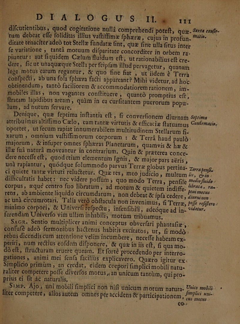 D'Y y BEUOCG UO $ i! nam debeat effe foliditas illius vaftiffimz fpherg, cujus in profun. ^e ditate tenaciter adeo tot Stelle fündatz fint, quz fine ullafitus inter- — fe variatione , tantá motuum difparitate concorditer in orbem ra3- piuntur: aüt fiquidem Cxlum fluidum eft, ut rationabilius eft cre. lége motus earum regantur, &amp; quo fne fiat , ut iidem é Terra confpecti , àb una fola fphiera fa&amp;ti appareant? Mihi videtur, ad hoc. obtinendum, tantó faciliorem &amp; accommodatiorem rationem y. m. flratam lapidibus aream , quàm in ea curfitantem puerorum popu- lüm, ad nutum fervare. Sod ads . Denique, quz feptima inftantia eft , fr converfionem: diurnam 4efeima oportét, ut fecum rapiat innumerabilem multitudinem Stellarum fi- xarum , omnium vaftiffimorum corporum : &amp; Terrá haud pauló: ille fuà naturà moveantur in contrarium. Quin &amp; pr&amp;terea conce- dere neceffe eft; quodetiam elementum Igüis, &amp; major pars aéris , unà rapiantur, quódque folummodo parvus Terra globus pertina- Terra benfg.. ci quiete tante virtutt relu&amp;etur. Quz res, meo Judicio , multum Zs, &amp;iz difficultatis habet :: nec videre poffüám ; quo modo Terra, penfile ^io fluido ; corpus, eque centro fuo libratum, ad motum &amp; quietem indiffe- Abg idi rens, abambiente liquido circumdatum , non debeat &amp; ipfa cedere , 4iurz zo; . ac unà circümrotari. Talia veró obffacula non invenimus, fi Terre, fef refifere - minimo corpori; &amp; Univerfitefpe&amp;u, infenfibili, adeóque ad in- tir. ferendam Univerfo vim ullam inhabilig motüm tribuamus, SAGR. Sentio multiplicer animi conceptus obverfari phantafie ,. . rebus dicendis cur attentione velim incumbere, neceffe habeam ex- perii; nüm rectius eofdeín difponere, &amp; quein iis eft; fi qua mo- - dó elt, flru&amp;üram eruere queam. Etforté procedendo per interto- gationes , animi mei fenfa facilius explicavero. Quzro igitur ex: un Simplicio primüm , an credat, eidem corpori fimplici mobili natu- raliter competere poffe diverfos motus ,.an unicum tantüm, qui pro- prius ei fit ác. naturalis, . ,'3IMP: Ájo; uni mobili fimplici non fifi uniem motum natura- U^ mbil: ( | (d 13 | Jtmplici uai-: coo '