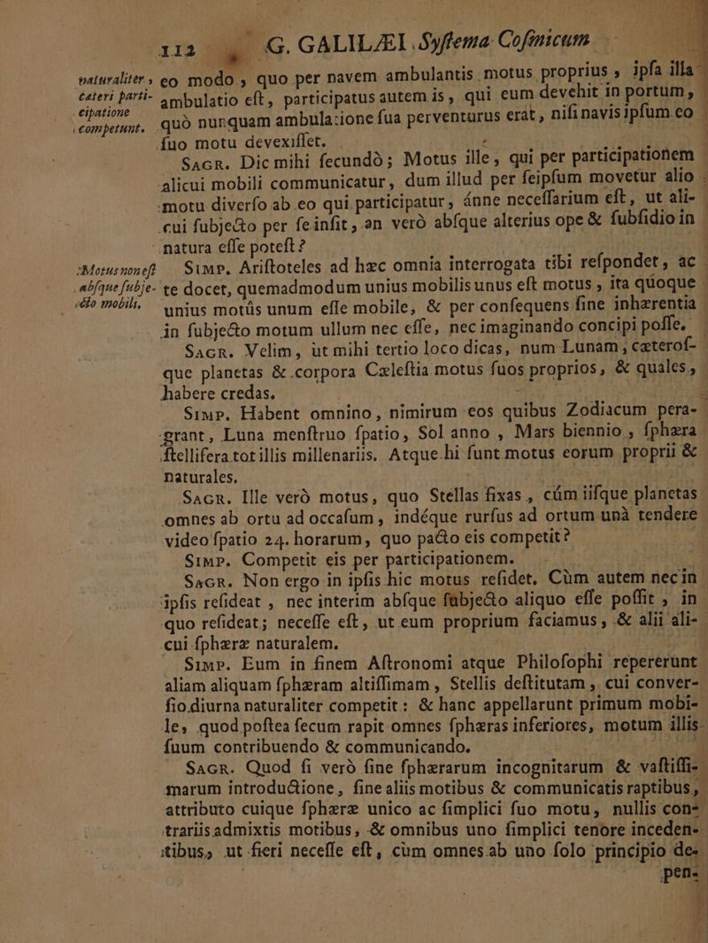 n! , cipatione fuo motu devexilfet. A * T ..natura effe poteft? e&amp;o mobili. in fubje&amp;o motum ullum nec effe, nec imaginando concipi polfe. habere credas. grant, Luna menftruo fpatio, Sol anno , Mars biennio , fphzra ftellifera tot illis millenariis, Atque.hi funt motus eorum proprii &amp; naturales. omnes ab ortu ad occafum , indéque rurfus ad ortum unà tendere video fpatio 24. horarum, quo pa&amp;o eis competit? | Simp. Competit eis per participationem. — | Sacn. Non ergo in ipfis hic motus refidet, Cüm autem necin cni fpherz naturalem. | | Siu». Eum in finem Aftronomi atque Philofophi repererunt aliam aliquam fphzram altiffimam , Stellis deftitutam , cui conver- fio.diurna naturaliter competit: &amp; hanc appellarunt primum mobi- fuum contribuendo &amp; communicando. ; marum introductione, finealiis motibus &amp; communicatis raptibus,, attributo cuique fpherz unico ac fimplici fuo motu, nullis con* trariisadmixtis motibus, :&amp; omnibus uno fimplici tenore inceden- tibus, ut fieri neceffe eft, cum omnes ab uno folo principio de» || pen. D E Y i 31a j ^