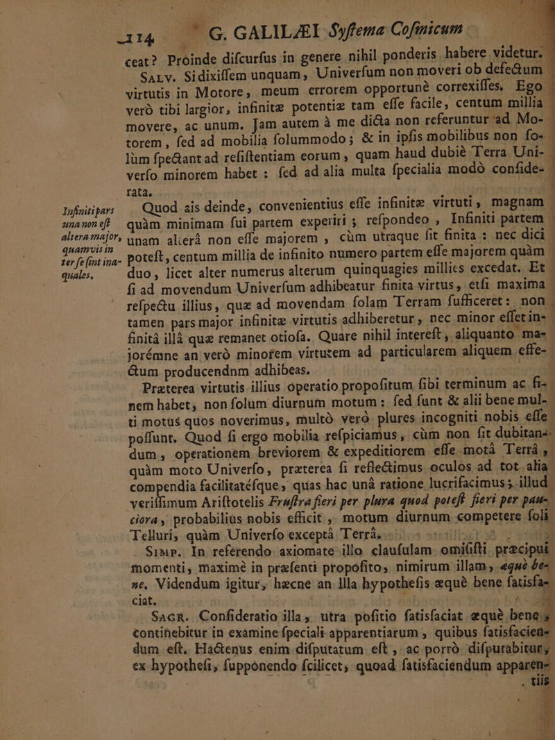 Infinitipars unanon eft altera major, quamvis in ter fe (int ina- quales, ! m ceat? Proinde difcurfus in genere nihil ponderis habere videtur. —— SALv. Sidixiffem unquam , Univerfum non moveri ob defe&amp;um L virtutis in Motore, meum errorem opportune correxiffes, Ego veró tibi largior, infinite potentiz tam effe facile, centum millia - movere, ac unum, Jam autem à me di&amp;a non referuntur ad Mo- : torem , fed ad mobilia folummodo; &amp; in ipfis mobilibus non fo» - lüm fpe&amp;ant ad refiftentiam eorum, quam haud dubié Terra Uni- verfo minorem habet : fed ad alia multa fpecialia modó confide- rata. | TCI Quod sis deinde, convenientius effe infinite virtuti, magnam quàm minimam fui partem experiri refpondeo , Infiniti partem - unam alieri non effe majorem , cüm utraque fit finita : nec dici | poteft, centum millia de infinito numero partem effe majorem quàm - duo , licet alter numerus alterum. quinquagies millies excedat. Et | fi ad movendum Univerfum adhibeatur finita virtus, etfi maxima | refpe&amp;u illius, quz ad movendam folam Terram fufficeret: non | tamen pars major infinite virtutis adhiberetur, nec minor effet in- ; finitá illà quz remanet otiofa. Quare nihil intereft , aliquanto ma- - jorémne an veró minofem virtutem ad particularem aliquem. effe- | &amp;um producendnm adhibeas. | Ante row Praterea virtutis illius operatio propofitum fibi terminum ac fi- nem habet, non folum diurnum motum : fed funt &amp; alii bene mul- t motüs quos noverimus, multó. vero. plures incogniti nobis effe - poffunt, Quod fi ergo mobilia refpiciamus , cüm non fit dubitans dum, operationem breviorem &amp; expeditiorem effe.motà Terrá ,- quàm moto Univerfo, praterea fi refle&amp;timus oculos ad tot alia compendia facilitatéfque quas hac unà ratione lucrifacimus illud veriffimum Ariftotelis Fraffra fieri per plura quod poteft. fieri per pau ciora , probabilius nobis efficit ,, motum diurnum competere foli Telluri, quàm Univerío exceptà Terràs «05 050913 20 - Simp. In referendo. axiomate- illo. claufulam. orniifti. precipui momenti, maximé in przfenti propofito, nimirum illam; «gue £e »e, Videndum igitur, hecne an llla hypothefis equé bene fatisfas- ciat. tbi | 6l ^ SAcR. Confideratio illa ;. utra pofitio fatisfaciat equé bene; contihebitur in examine fpeciali-apparentiarum ,. quibus fatisfaciene dum. eft.. Ha&amp;enus enim difputatum eft ,: ac. porró. difpurabitury: ex hypothefi, fupponendo fcilicet; quoad. fatisfaciendum apparene Meo : p . tiis. D ial