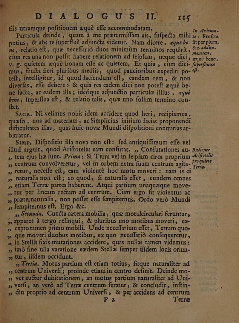 DpiAToG uU sm. u . tiis utramque pofitionem zquà effeaccommodatam. — — ^ ^ p 44. Particula deinde, quam à me prztermiffam ais, fufpe&amp;a mihi ;?; Fruta potius, &amp; abs te fuperflué adjuncta videtur. Nam dicere, «qwe be- fit perplura, ne, relatio eft, que neceffarió duos minimüm terminos requirit ; i a. cüm res una non poffit habere relationem ad feipfam , neque dici , «ous bene, Jv. g. quietem zque bonam effe ac quietem, Et quia , cum dici- fuperfluum - mus, frufta fieri pluribus mediis, quod paucioribus expediri po- «f teft, intelligitur, id quod faciendum eft, eandem rem , &amp; non . . diverfas, effe debere: &amp; quia res eadem dici non poteft equà be- ne fa&amp;a, ac eadem illa; ideóque adjunctio particule illius , «44 bene , fuperflua eft, &amp; relatio talis, quz uno folüm termino con- flet. | | MS Sacn. Ni velimus nobis idem accidere quod heri, recipiamus , quzío , nos ad materiam , ac Simplicius initium faciat proponendi difficultates illas, quas huic nove Mundi difpofitioni contrariasar- - Durétur) I0 | | tic t Simp, Difpofitio illa nova non eft: fed antiquiffimum effe vel illud arguit, quod Ariftoteles eam confutat, ,, Confutatíones au- Raziezer , tem ejus he funt. Prima: Si Terra vel in feipfam circa proprium 4triftotelis » centrum convolveretur , vel in orbem extra fuum centrum agita- PEUT. » retur , neceffe eft, eam violenté hoc motu moveri : nam is ei ^ ., naturalis non eft; eo quod, fi naturalis effet , eundem omnes .» etiam Terre partes haberent. Atqui partium unaquaeque move- ,» tur per lineam re&amp;am ad centrum... Cüm ergo fit violentus ac »» preternaturalis , non poffet effe fempiternus. Ordo veró Mundi »empiternus eft. Ergo &amp;c. — er | » Secunda, Cun&amp;a cetera mobilia, qux motulcirculari feruntur , » 1pparet à tergo relinqui, &amp; pluribus uno motibus moveri, ex- ,» Ceptotamen primo mobili. Unde neceffarium effet, l'erram quo- -» que moveri duobus motibus, ex quo neceffarió confequeretur, » in Stellis fixis mutationes accidere, quas nullas tamen videmus: » imó fine ulla varatione ezdem Stelle femper iifdem locis oriun- 9, tur , iifdem occidunt. | » Tertia. Motus partium eft etiam totius, fitque naturaliter ad », centrum Univerfi; proinde etiam in centro definit. Deinde mo- |.» Vet au&amp;or dubitationem , an motns partium naturaliter ad Uni- — » Verfi, an veró ad Terra centrum feratur, &amp; concludit , inftin- . » &amp;u proprio ad centrum Univerfi , &amp; per accidens ad centrum CNN Pa ! Terre