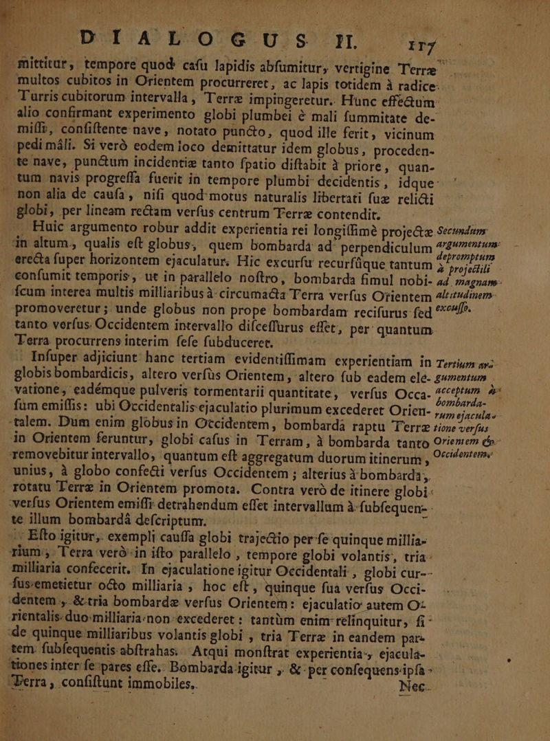 E DU 50 60r. i. mittitur, tempore quod: cau lapidis abfumitur, vertigine Terre | . multos cubitos in Orientem procurreret, ac lapis totidem à radice: Turris cubitorum intervalla , T'errz impingeretur.. Hunc effe&amp;um: alio confirmant experimento globi plumbei &amp; mali fummitate de- mili, confiftente nave, notato pun&amp;o, quod ille ferit, vicinum pedi máli. Si veró eodem loco demittatur idem globus, proceden- te nave, punctum incidentiz tanto fpatio diftabit 1 priore, quan- tum navis progreffa fuerit in tempore plumbi decidentis , idque: mon alia de caufa, nifi quod motus naturalis libertati fuz reli&amp;ti globi, per lineam re&amp;am verfus centrum Terre contendit, $ .. Huic argumento robur addit experientia rei longiffimé projectz Sectmduny in altum., qualis eft globus, quem bombard4 ad perpendiculum du MR erecta fuper horizontem ejaculatur. Hic excurfu recurfüque tantum à aroj ell ! . €onfumit temporis, ut in parallelo noftro, bombarda fimul nobi- ad. zagnam- cum interea multis milliaribus à circumacta Terra verfus Orientem 4ltitudinem- promoveretur ; unde globus non prope bombardam recifurus fed ^^^ tanto verfus. Occidentem intervallo difceffürus effet, per: quantum- Terra. procurrens interim fefe fubduceret. - Infuper adjiciunt. hanc tertiam evidentiffimam experientiam In Terziuzs ayz- globis bombardicis, altero verfüs Orientem , altero fub eadem ele- gwmentum — vatione , eadémque pulveris tormentarii quantitate, verfus Occa. pd fum emiffis: ubi Occidentalis-ejaculatio plurimum excederet Orien- ,,,, sac j talem. Dum enim globusin Occidentem, bombardá raptu T'errz zioze verfus in Orientem feruntur, globi cafus in Terram , à bombarda tanto O'ieniem e removebitur intervallo, quantum eft aggregatum duorum itinerum , 0 ^4» unius, à globo confe&amp;i verfus Occidentem ; alterius dàbombarda, . rotatu T'errz in Orientem promota. Contra veró de itinere globi- verfus Orientem emiffr. detrahendum effet intervallum à-fubfequen- - te illum bombardá defcriptum. | ^ /: Efto igitur, exempli cauffa globi traje&amp;io per fe quinque millia- rium: l'erra veró-in ifto parallelo , tempore globi volantis, tria milliaria confecerit, In ejaculatione igitur Occidentali , globi cur-- fus:emetietur octo milliaria ; hoc eft, quinque fua verfus Occi- dentem ,..&amp;.tria bombarde verfus Orientem: ejaculatio autem O- rientalis: duo:milliariaznon-excederet : tantüm enim relinquitur, fi* de quinque milliaribus volantis globi , tria Terrz in eandem pate ! tem. fubfequentis: abftrahas: Atqui monftrat experientia, ejacula- .— : tttones inter fe pares effe, Bombarda igitur ,. &amp; per confequens.ipfa - erra , confiftunt immobiles, Nec.