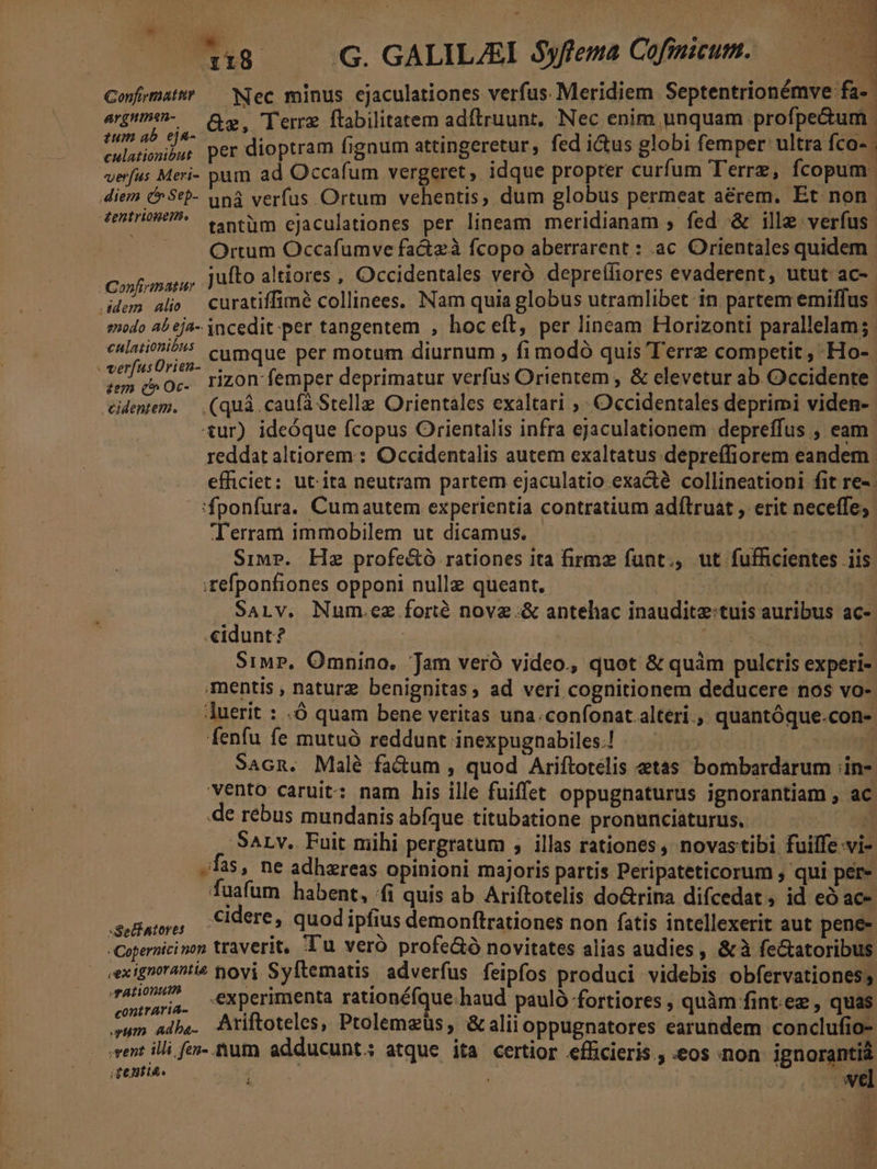 A«u8 — GG. GALILAI Syfema Cofimicum. Confrmattr — Nec minus ejaculationes verfus Meridiem Septentrionémve fa-- arpiii- — e. Terre ftabilitatem adftruunt, Nec enim unquam profpe&amp;um | pes per dioptram fignum attingeretur, fed ictus globi femper ultra fco-. verfus Meri- pum ad Occafum vergeret , idque propter curfum Terrz, Ícopum. diem &amp;Seb- uná verfus Ortum vehentis, dum globus permeat aerem. Et non. fentriouei^ e tüm cjaculationes per lineam meridianam ; fed &amp; ille verfus. |. Ortum Occafumve fa&amp;zà fcopo aberrarent : ac Orientales quidem. AConfvmarie jufto altiores , Occidentales veró depreffiores evaderent , utut ac-- ddem alo curatiffimé collinees. Nam quia globus utramlibet in partem emiffus modo a5 ej4-- 3ncedit per tangentem , hoceít, per lineam Horizonti parallelam;. cuis? cumque per motum diurnum , fi modó quis Terrz competit , Ho- ! bh oc. rizon femper deprimatur verfus Orientem , &amp; elevetur ab Occidente edente. — (quá caufa Stelle Orientáles exaltari , Occidentales deprimi viden-- tur) ideóque fcopus Orientalis infra ejaculationem depreffus , eam reddat altiorem : Occidentalis autem exaltatus depreffiorem eandem efficiet: ut ita neutram partem ejaculatio exact collineationi fit re- 'fponfura. Cumautem experientia contratium adílruat , erit neceffe; Terram immobilem ut dicamus, — 1. Ud Sims. Hie profe&amp;tó rationes ita firmz funt., ut fufficientes .iis ;refponfiones opponi nullz queant, | | m SaLv. Num.ez forté novz.&amp; antehac inauditz:tuis auribus ac- «idunt? : (Sie me Siwr,. Omnino. Jam veró video., quot &amp; quàm pulctis experi- mentis , naturz benignitas, ad veri cognitionem deducere nos vo- uerit : -Ó quam bene veritas una.confonat alteri. quantóque.con- fenfu fe mutuó reddunt inexpugnabiles.| — ^ IL D Sacn. Malé factum , quod Ariftotelis etas bombardarum ;in- vento caruit: nam his ille fuiffet oppugnaturus ignorantiam , ac de rebus mundanis abfque titubatione pronunciaturus, A SALv. Fuit mihi pergratum , illas rationes, novastibi fuilfe vi- fas, ne adhereas opinioni majoris partis Peripateticorum , qui per» fuafum habent, fi quis ab Ariftotelis do&amp;rina difcedat , id eó ac- S Pais cidere, quod ipfius demonftrationes non fatis intellexerit aut pene- -Copernicinon traverit, Tu vero profe&amp;ó novitates alias audies , &amp; à fe&amp;atoribus eexignorantie Sovi Syftematis adverfus feipfos produci videbis obfervationess qan eia. eXperimenta rationéfque.haud pauló fortiores , quàm fint ez , quas um albe. Ariftoteles, Ptolemzüs, &amp;aliioppugnatores earundem conclufio- vent illi fen-. rum. adducunt; atque ita certior efficieris., «eos non ignoranti | à ; £814. E. el ES ^ y