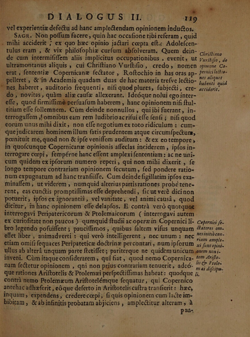 D Dd AB OGIU STILO a19. - vel experientiz defe&amp;u ad hanc ample&amp;endam opinionem indu&amp;os.. Sacn. Non poffum facere, quin hac occafione tibi referam , quid. . mihi acciderit ; ex quo hec opinio jactari cepta eft.;. Adolefcen-- tulus eram , &amp; vix philofophiz curfum abfolveram. Quem dein- Chris de cum intermififfem aliis implicitus occupationibus . evenit, ut Vurslifio , de ultramontanus aliquis ; cui Chriftiano Vurftifio, credo , nomen opinio Co. erat , fententie. Copernicanz fe&amp;ator , Roftochio in has oras ap- dp do pelleret , &amp; in Academia quadam duas de hac materia trefve le&amp;io- Dell quid * nes, haberet , auditorio frequenti, nifi quod plures, fubje&amp;ti, cre- scies. - do , novitas, quàm alie caufz allexerant. Ideóque nolui ego inter-- effe, quod firmiffiméperfuafum haberem , hanc opinionem nifi ftul-- titiam effe follemnem. Cüm deinde nonnullos , quiibi fuerant, in- terrogaffem ,! omnibus eam rem ludibrio acrifui effe fenfi ; nifi quod €orüm unus mihi dixit, non effe negotium ex toto ridiculum :: cum-- quejudicarem hominemillüm fatis prudentem atque circumfpe&amp;ums, . poenituit me, quod non &amp; ipfe veniffem auditum : &amp; ex eo tempore ; . in quofcunque Copernicane opinionis affeclas inciderem , ipfos in- terrogare cepi, fempérne hanc effent amplexi fententiam : ac ne uni- cum quidem ex ipforum numero reperi , qui non mihi dixerit , fe longo tempore contrariam opinionem fecutum , fed pondere ratio- num expugnatum ad hanc tranfiiffe. Cum deinde figillatim ipfos exa-- minaffem , ut viderem , numquid alterius partisrationes probe tene- : rent, eas cunctis promptiífimas effe deprehendi , ficut verà dicinon potuerit, ipfosex ignoranti$, velvanitate, vel animicausi, quod dicitur, in hanc opinionem elfe delapfos. E contrà veró quotquot: interropavi Peripatericorum &amp; Ptolemaicorum ( interrogavi autem - ex curiofitate non paucos ) qumquid ftudii ac opere in Copernicili- ceperazi fe bro legendo pofuiffent ; pauciffimos , quibus faltem vifus unquam teres om- ellet liber , animadverti : qui veró intelligerent , nec unum : nec /Z iem etiam omifi fequaces Peripatetice doctrinz percontari , num ipforum ,j p pud ullus ab alterà unquam parte ftctiffet; pariterque ne quidem unicum oem wi inveni. Cüm itaqueconfiderarem ; quí fiat , qnod nemo Copernica- piecom nam fe&amp;etur opinionem , qni non prius contrariam tenuerit, adcó- € dicit que rationes Ariftotelis &amp; Ptolemzi perfpectiffimas habeat: quodque 7j, contrà nemo Ptolemaeum Ariftotelémque fequatur, qui Copernico antehac adhzferit , eóque deferto in Ariftoteliscaftra tranfierit: hzc, inquam expendens, credereccpi, fi quisopinionem cum laGe im- bibitam, &amp;abinfinitis probatam abjiciens , amplectitur alteram » à s; : poua. | , j M i f^ ds SAC li r^ Lis :