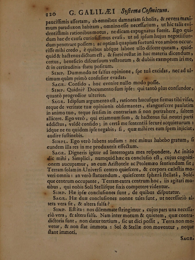 WW .. LILJZEI $ , Cofinicum. B E edis G. GALILJ£E yflema | Em pauciffimis affertam, abemnibus damnatàm fcholis, &amp; revera aux à : ; mum paradoxon habitam ; omnino effe neceffarium , ut hic talis evi dentiffimis rationibusmotus , nedicam expugnatus fuerit. Ego qui«.- dum hac de caufa curiofiffimus evafi, ut ad ipfum hujus negotiifun-- dum penetrare poffem ; ac optima quapiam fortuná vos ambos occur-.- ziffe mihi credo, é quibus abfque labore ullo difcere queam , quid-- quid &amp; ha&amp;enusdi&amp;um eft , &amp; forte reftat in hac materia dicendum ,- certus, beneficio difcurfuum veftrorum ;, &amp; dubiis exemptum iri me, &amp; in certitudinis ftatu pofitum. ' faut (o Simp. Dummodo ne falfus opinione, fpe tuà excidas, necad ul-- timum quàm primó confufior evadas. oen SAcR. Confido , hoc evenire nullo modo poffe. Pad Siup. Quidni? Documento fum ipfe: qui tantó plus confundor , quantó progredior ulterius. TIT. SAcR. Idipfum argumento eft , rationes hucufque firmas tibi vifas, teque de veritate tue opinionis obfirmantes , elanguefcere paulatim | in animo tuo, teque fenfim in contrariam fi non pertrahere , faltem allicere. Ego veró , qui etiamnum fum , &amp; ha&amp;enus fui neutri parti addi&amp;us, valdé confido ; in certà me fententià fecuré acquieturum : idque ne tu quidem ipfenegabis, fi , que mihires eam fpem injiciat; audire fuftinebis. , | | Siupr. Ego veró lubens audiam : nec minus habebo gratum, fi eundem illa res in me produxerit effe&amp;um. . il Sacn. Digneris igitur ad interrogata mea refpondere, Ac initio dic mihi , Simplici, numquid hzc ea conclufio eft, cujus cogniti- onem aucupamur , an cum Ariftotele ac Ptolemzo fentiendum fit ; Terram folam in Univerfi centro quiefcere, &amp; corpora czleftia mo- veri omnia : an veró ftatuendum . quiefcente fphzrá ftellatà , Solé- que centrum occupante , Terramextra centrum hoc, iis agitari mo- . tibus , qui nobis Soli Stellifque fixis competere videntur. F * Sim». Hz ipíe conclufiones funt , de quibus difputatur. —.. Sacn. Hz duz conclufiones nonne tales funt, ut neceffarió al- tera vera fit, &amp; altera falfa? | | | P , Siu. Eftita: nos dilemmateftringimur ; cujus pars una neceffa- rió vera, &amp; altera falfa. Nam inter motum &amp; quietem, quz contra- di&amp;toria funt , non daturtertium , fic ut dici poffit , Terra non mo- vetur, &amp; non flat immota : Sol &amp; Stelle non moventur , neque ftant immoti, arti. ud é T B ' d a i *] M *J - . SaGRe E d | * r , 4A e 95 A f- : 1 x L3 E ek e^