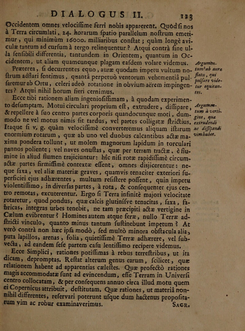 Occidentem omnes velociffime ferri nobis apparerent, OQuódfi nos à Terra circumlati , 24. horarum fpatio parallelum noftrum emeti- mur, qui minimàm 16000. milliaribus: conftat ; quàm longé avi- cule tantum ad curfum à tergo relinquentur ? Atqui contrà fine ul- la fenfibili differentia, tantundem. in Orientem, quantum in Oc- cidentem, ut aliam quamcunque plagam eafdem volare videmus. - Preterea ,. fi decurrentes equo , aurz quodam impetu vultum no- ftrum adflari fentimus,. quantà perpetuó ventorum vehementiá pul- faremurab Ortu, celeriadeó rotatione in obvium aérem impingen- tes? Atqui nihil horum fieri cernimus. j .. Ecce tibi rationem aliam ingeniofiffimam , à quodam experimen- to deíumptam. Motui circulari proprium eft, extrudere , di(fipare , &amp; repellere à fuo centro partes corporis quandocunque moti , dum. modo ne vel motus nimis fit tardus, vel partes colligat ftri&amp;ius, Itaque fi v, g. quàm velociffimé converteremus aliquam iftarum enormium rotarum , quz ab uno vel duobus calcantibus a ma- xima pondera tollunt , ut molem magnorum lapidum in torculari pannos poliente; vel naves onuflas, qus per terram tra&amp;z , éflu- mine in aliud flumen trajiciuntur: híc nifi rote rapidiffimé circum- a&amp;e. partes firmiffimé contextz effent, omnes disjicerentur: ne- que faxa, velalie materie graves, quamvis tenaciter exteriori fu- perficiei ejus adhzrentes , multum refiftere poffent , quin impetu violentiffimo , in diverfas partes, à rota, &amp; confequenter ejus cen- tro remotas, excuterentur, Ergo fi Terra infinité majori velocitate drguen. tum!'ab aure fhatu , qui pulfare vide- Iur equitan- tes. rgumen- Ium verit. gie, que extrudendi ac diffpandi vim babet. bricas, integras urbes tenebit, ne tam precipiti a&amp;e vertigine in .Celum evibrentur? Hominesautem atque ferz, nullo Terre ad- flri&amp;i vinculo, quanto minis tantum fuftinebunt impetum ?. Ac veró contrà non hzc ipfa modó , fed multà minora obftacula alia, puta lapillos, arenas , folia, quietiffimé Terre adhzrere, vel fub- veda, ad eandem (efe partem cafi lentiffimo recipere videmus. , Ecce Simplici, rationes potiffimas à rebus terreftribus, ut ita dicam, depromptas. Reftat alterum genus earum , fcilicet, que relationem habent ad apparentias czleftes. Qua profe&amp;ó rationes magis accommodatz funt ad evincendum, effe Terram in. Univerfi centro collocatam , &amp; per confequens annuo circa illud motu quem €I Copernicusattribuit, deftitutam, Quz rationes , ut materiá non- nihil differentes, refervari poterunt ufque dum ha&amp;enus propofita- fum vim ac robur examinaverimus. | SACR,