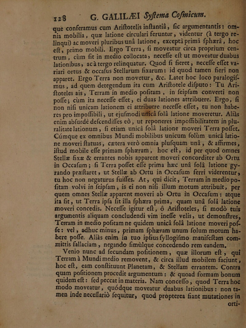 . v» 138 ^ G. GALILJEI S$yftema Cofintcum. M que conferamus cum Ariftotelis inftantià , fic argumentantis : om. nia mobilia, quz latione circulari feruntur , videntur (à tergo re- - linqui) ac moveri pluribusuná latione, exceptà primà fpherá, hoc ; eft, primo mobili. Ergo Terra, fi moveatur circa proprium cen- 1 trum, cüm fit in medio collocata, neceffe eft ut moveatur duabus | - lationibus, acàtergo relinquatur. Quod fi fieret, necefle effet va- — riari ortus &amp; occafus Stellarum fixarum: id quod tamen fieri non - apparet. Ergo Terra non movetur, &amp;c. Latet hoc loco paralogif-- mus , ad quem detegendum ita cum Ariftotele difputo: Tu Ari- ftoteles ais, Terram in medio pofitam , in feipfam converti non poffe; cüm ita neceffe effet, ei duas lationes attribuere. Ergo, fi non nifi unicam lationem ei attribuere neceffe effet, tu non habe- - res pro impoffibili , ut ejufmodi uffiicà folà latione moveretur. Alis: enim abfurdé defcendiffes eó , ut reponeres impoflhibilitatem in plu-- ralitatelationum , fi etiam unicá folà latione moveri Terra poffet. | Cüámque ex omnibus Mundi mobilibus unicum folàm unicá latio- | ne moveri ftatuas, caetera veró omnia plufquam unà, &amp; affirmes, iftud mobile effe primam fpheram, hoc eft, id per quod omnes - Stelle fixe &amp; errantes nobis apparent moveri concorditer ab Ortu in Occafum ; fi Terra poffet effe prima hzc uná folà latione gy- - rando prxftaret ; ut Stelle ab Ortu in Occafum ferri viderentur, — tu hoc non negaturus fuiffes. At, qui dicit, T'erram in medio po- 1 fitam volvi in feipfam , is ei non nifi illum motum attribuit, per . quem omnes Stelle apparent moveri ab Ortu in Occafum: atque | ita fit, ut Terra ipfa fit illa fphera prima, quam uná folà latione moveri concedis. Neceffe igitur eft, 6 Ariftoteles; fi modó tuis - argumentis aliquam concludendi vim ineffe velis; ut demonftres, T'erram in medio pofitam ne quidem unicá folà latione moveri pof- fe: vel , adhuc minus, primam fphzram unum folum motum ha- bere poffe. Aliàs enim in tuo ipfiusfyllogifmo manifeftam com- i mittis fallaciam , negando fimülque concedendo rem eandem. ^ ... Venio nunc ad fecundam pofitionem , quz illorum eft, qui | Terram à Mundi medio removent, &amp; circa illud mobilem faciunt; | hoc eft, eam conftituunt Planetam, &amp; Stellam errantem. Contra quam pofitionem procedit argumentum : &amp; quoad formam bonum quidem eft: fed peccat in materia. Nam cónceffo, quod Terrahoc | modo moveatur, quódque moveatur duabus lationibus: non ta- | men inde neceffarió fequitur, quod propterea fiant mutationes in : ERR. orti- - »