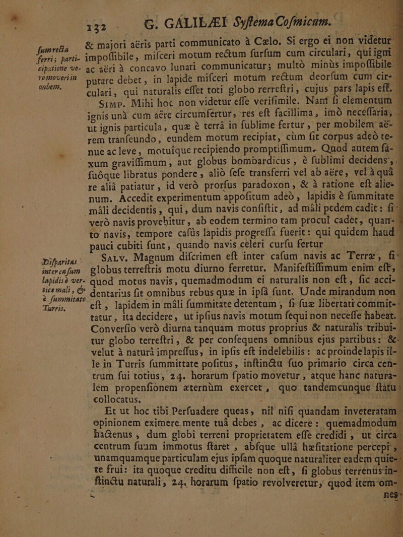 pone &amp; majori aéris parti communicato à Celo. Si ergo DE videtur ferris parti- impoffibile , mifceri motum rectum furfum cum circulari, qui igni | cipitiote Ve- ac a&amp;rl à concavo lunari communicatur; multó minüs impoflibile.- 'om?veriih putare debet, in lapide mifceri motum rectum deorfum cum cir- | E culari, qui naturalis effet toti globo rerreftri, cujus pars lapis eff. Simp. Mihi hoc non videtur effe verifimile. Nant fi elementum —- ignis unà cum aere circumfertur, res eft facillima, imó neceffaria, r ut ignis particula, quz e terrà in fublime fertur , per mobilem: ad-o rem tranfeundo, eundem motum recipiat, cum fit corpus adeó te- nue acleve, motufque recipiendo promptiffimum. Quod autem fá- p - xum graviffimum, aut globus bombardicus ANS fublimi decidens,.- fuóque libratus pondere , alió fefe transferri vel ab a&amp;re, velàquá | re aliá patiatur , id veró prorfus paradoxon , &amp; à ratione eftalies - num. Accedit experimentum appofitum adeo , lapidis é fummitate - máli decidentis , qui , dum navis confiftic, ad máli pedem cadit: fi^ veró navis provehitur , ab eodem termino tam procul cadet, quarm- to navis, tempore cafüs lapidis progreffa fuerit: qui quidem haud. pauci cubiti funt , quando navis celeri curfu fertur CUP 3iftaritas: SALv. Magnum difcrimen eft inter cafum navis 4C Terre ü- iniercafum | globus terreftris motu diurno ferretur. Manifeftiffimum enim eft, - lapidisé ver- quod. motus navis, quemadmodum ei naturalis non eft, fic acci- - tice mali , e ; ' € dentarins fit omnibus rebus quz in ipfá funt. Unde mirandum non - e. fummitate : 20 eft , lapidem in máli fummitate detentum , fr fuz libertati commit- : | tatur, itadecidere, ut ipfius navis motum fequi non neceffe habeat. ; Converíio veró diurna tanquam motus proprius &amp; naturalis tribui- | tur globo terreftri , &amp; per confequens omnibus ejus partibus: &amp;« velut à naturà impreffus, in ipfis eft indelebilis: ac proindelapis il- - le in Turris fummittate pofitus, inftin&amp;u fuo primario circa cen- trum fui totius; 24. horarum fpatio movetur , atque hanc natura- lém propenfionem &amp;ternüm exercet, quo tandemcunque flatu: collocatus. a poi | jo .. £t ut hoc tibi Perfuadere queas, nil nifi quandam inveteratam opinionem eximere. mente tuà debes , ac dicere : quemadmodum haGenus ,. dum globi terreni proprietatem effe credidi ; ut circa. centrum fum immotus ftaret , abfque ullà hxfitatione percepr 5 - unamquamque particulam ejus ipfam quoque naturaliter eadem quie- te frui: ita quoque creditu difficile non eft, fi globus terrenüsin- fn&amp;tu naturali, 24. horarum fpatio revolveretur, quod item-om-.  er. neg- -