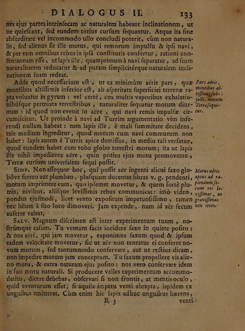 E oed UPBTALOGUSIRO 1 abfurditate vel incommodo ullo concludi poterit, cüm non natura- lis, fed alienus fit ille motus, qui remorum impulfu &amp; ipfi navi , &amp; per eam omnibus rebus in ipfà conftitutis confertur , rationi con- - nationem fuam redeat. | Adde quod neceffarium eft';. ut ea minimüm aéris pars, qua Par: acris, ptavoluatur m gyrum : vel certe, ceu multis. vaporibus exhalatio- po num : id quod non evenit in aére , qui navi remis impulfe cir- /»- T Siu». Nonaffequor hoc ,.qui poffit aér ingenti alicui faxo glo- woerusaéri; piendum fe- cum ves le- VifffhAs , At - SaLv. Magnum difcrimen eft inter experimentüm tuum ,. no- LINT non impedire motüm jam conceptum, Fu faxum propellere vis alie- no motu, &amp; extra-naturam ejus pofito: nos vero confervare idem - in fuo motu naturali. Si producere velles experimentum accommo- : 4 pis adhuc unguibus haerens; . M