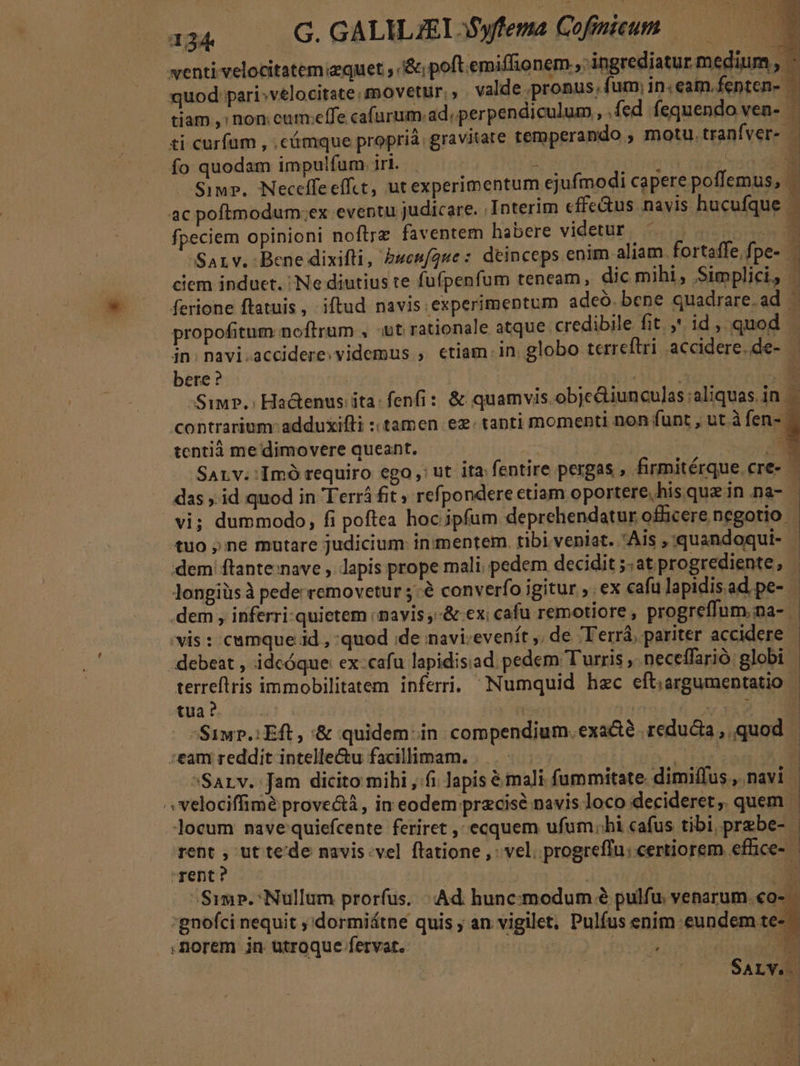 — venti velocitatem;equet &amp;; poft emiffionem , ingrediatur mediu - quod pari»velocitate movetur. valde .pronus, fum, in. eam.fenten- | tiam ,: non.cum:effe cafurum.ad; perpendiculum, .fed. fequendo ven- - ti curfum , .e&amp;mque proprià. gravitate temperando , motu.tranfver- - fo quodam impulfum. iri. P ; me Sir. Neceffeeffct, utexperimentum ejufmodi capere poffemus, ac pofimodum.ex eventu judicare. Interim effe&amp;us. navis hucufque E fpeciem opinioni noftrz faventem habere videtur. EL Sarv. Bene dixifti, &amp;uen[gue: deinceps enim aliam. fortaffe. fpe-- ciem induet. Ne diutius te fufpenfum teneam, dic mihi, Simplici, | ferione ftatuis, iftud navis experimentum adeó. bene quadrare.ad | propofitum noftram , ;t rationale atque. credibile fit. , id, quod | in. navi.accidere. videmus , etiam. in. globo terreftri accidere.de- — bere ? 1» P Siwr.: Hactenus ita: fenfi: &amp; quamvis. obje&amp;tiunculas ;aliquas.in contrarium: adduxifli : tamen ez. tanti momenti non funt , ut à fen-. tentià me dimovere queant. | NE SALv;:Imó requiro ego: ut ita. fentire pergas , firmitérque.cre- - das id quod in Terrá fit ; refpondere ctiam oportere, his quz in na- vi; dummodo, fi poftea hoc ipfum deprehendatur officere negotio tuo ne mutare judicium in mentem. tibi veniat. Ais , quandoqui- dem flante:nave , lapis prope mali. pedem decidit ;:at progrediente, Jongiüs à pede removetur 5:à converfo igitur , ex cafu lapidisad pe- | dem , inferri-quietem navis ,-&amp; ex; cafu remotiore , progreffum.na- - vis : cumque id , quod ;de navi.evenít ,, de Terrá, pariter accidere - debeat , idcóque ex:cafu lapidisiad pedem Turris ,. neceffarió globi terreftris immobilitatem inferri, Numquid hzc eft;argumentatio | tua? Ty | | REM Sup. Eft, &amp; quidem-in compendium. exa&amp;té reducta, quod | :eam reddit intelle&amp;u facillimam. . MUR ^ Sarv. Jam dicito mihi , fi Japis é mali fummitate dimiffus, navi | E. Y1 OT PERIERE UE. VPE .LTSI.. locum nave quiefcente feriret , ecquem ufum;hi cafus tibi, przbe- | rent , ut tede navis.vel flatione , vel. progreffu; certiorem effice- rent? : di Simp. Nullum prorfus. «Ad hunc:modum 8 pulfu. venarum.€o- :gnofci nequit ,'dormiátne quis ; an vigilet, Pulfus enim eundem te- norem in utroque fervat. AUN MÁ M. SALYV.. | A