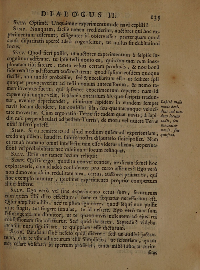 £g Ld CUDITIAEBOGUS LL 134 Sarv. Optime, Uhquámne experimentum: de navi cepifti ? Srwr, Nunquam, facile tamen crediderim, au&amp;ores qui hoc ex- perimentum adferunt, diligenter id.obfervaffz ; przterquam quod . caufa difparitatis aperté adeó cogaofcitur, ut nullus fit dübitationi uoces 57 i Qu —.., Sazv. Quod fieri poffic, utau&amp;ores experimentum: à. feipfis: in- . cogaitumr adferant, tu ipfe teftimonio es , quicüm eam rem inex- ploratam tibi fateare, tamen veluti certam producis , &amp; nos: boná fide remittis ad'iftorum au&amp;oritatem: quod ipfum: eofdem quoque i fécifle, non modé probabile, fed &amp; neceffarium eft: ut fcilicet ipfi  quoque provocaverint ad teftimonium antecefforum , &amp; nemo ta- | men inventus fuerit, qui' ipfemet experimentum ceperit: nam:id capere quicunque velit, is plané contrarium hisquzfcriptis tradun- tur, evenire depreliendet , nimirum lápidem in eundem: femper oxide navis locum decidere, feu confiftat illa, feu. quantacunque': veloci- 2 uar tate moveatur, Cum ergoratio: Terre fireadem quz navis. à lapi- ez locua dis cafu perpendiculari ad pedém Turris ; de motu: vel quiere Terr cdit, feu nihil inferri poteft; 1UTiup P. | its Simp. Situ remitteresad aliud medium quàm ad' experientiam; quiefcat. credo'equidem, lisud'ità fübitó noftra difputatio finitipoffet. Nam | ea res ab humano omni intelle&amp;u tam effe videturaliena; ut perfua- fioni vel probabilitati nec minimum locum relinquat. SALV. Etin me tamem locum reliquit. H Siu. Qutfitergo, quod tu nonvel'centies, ne dicam femel hoc exploraveris, cüm id adeo confidenter pro certo affirmes ?' Ego verà non dimoveor ab incredulitate mea , Certus, auctores primarios , qui . hoc exemplo utuntur » Ipfofimet experimento proprio compertum illud: liabere; hi | Hv |. Sat v. Ego veró, vel fine experimento cetus fam, fecuturum eum quem tibi dico effe&amp;üm: z^ nam wt fequatur' neceffarium eft, Quir amplius addo ,' nec teipfum ignorare, quod fequi non poffit utut fingis, aut fingere fimulas, te id nefcire; Ego veró tam fum felix ingeniorum domitor, ut te. quantumvis: nolentem:ad. ejus: rei confeffionem fim ada&amp;urus; Sed' quid: ita taces; Sapgrede ?' videba- re milii nutu figaificsre, te quippiam: effe di&amp;ürum; i - S^cm. Pafabam fib nefcio quid dicere :- fed ut audivi ja&amp;an- tem; eam te vinr admoturum effe Simplicio ; '&amp;t fcientiam , quam os celare volebat: in apertum proferat; tanta: milii! fuborta n o- ^R 13$ - :. Pu