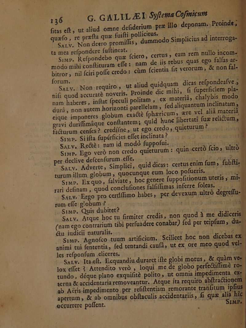 E 1436 4... G. GALYLJAEL S$yflemaCofiieum —— fitas eft, ut aliud omne defiderium. prz illo deponam. , Proinde, ' quzfo , re przfta que fuifti pollicitus. T ail 2:08 SALYV. Non deero promiffis, dummodo Simp ta mea refpondere fuftineat. . ME 43 PIT Simp. Refpondebo que (ciero, certus , eam rem nullo incom» — modo mihi conftituram effe: nam de iis rebus quas ego falfas ar- bitror; nil íciri poffe credo: cüm fcientia fit verorum , &amp; non fal- — forum. | | | 3 Ut o SALv. Non requiro., -ut aliud quidquam dicas refpondeafve., — nifi quod accuraté noveris. Proinde dic mihi, fi fuperficiem pla- — nam haberes , inftat fpeculi politam , ex materiá ; chalybis modo . durà, non autem horizonti parellelam , fed aliquantum inclinatam, — eique imponeres .globum exacte fphzricum; zre vel.alià materià E: gravi duriffimáque conftantem; quid hunc fibertati fue reli&amp;um, fa&amp;urum cenfes? credííne ,. ut ego credo , quieturum JM E] Siur. Siiíta fapérficies effet inclinata ? Rios SArv, Red: nam id modó fuppofui. NUN ES Sim». Ego veró non credo quieturum : quin «ertó fcio» ultró per declive defcenfurum effe. Eyre 1/ 3 SSArv. Adverte, Simplici, quid dicas: certus enim fum; fubfü- | turum.illum globum , quocunque eum loco pofueris. — . - SiMr». Exquo,; falviate , hoc genere fuppofitionum uteris , mi- | rari definam , quod conclufiones falfiffimas inferre foleas;...... B SALv. Ergo pro certiffimo habes , per devexum .ultró degreífu- rum. effe: globum? : VES n auod y .$1mP. Quis dubitet? | b E UN Sarv. Atque hoc tu firmiter credis, non quod à me didiceris - (nam ego contrarium tibi perfuadere conabar) fed per teipfum , du- &amp;u iudicii naturalis. MC WELT UEUARC Ceu n Simp. Agnofco tuum artificium. 'Scilicet hoc non dicebas ex. animi tui fententia, fed tentandi caufá, ut ex ore meo quod vel: - les refponfum .eliceres. m ble SArLV. Itaeft. Ecquandiu duraret ifte globi motus, &amp; quàm vec lox effet ?' Attendito veró , loqui me de globo perfe&amp;iffime ro- tundo, déque plano exquifité polito , ut omnia impedimenta ex» terna &amp; accidentaria removeantur. Atque ita requiro. abftractionem. ab Aéris.impedimento .per refiftentiam remorante tranfitum ipfius. apertum , &amp; ab omnibus obftaculis accidentariis ; En que a ia híc. eccurrere poflent. Utd v NND (C  licius ad interroga- i