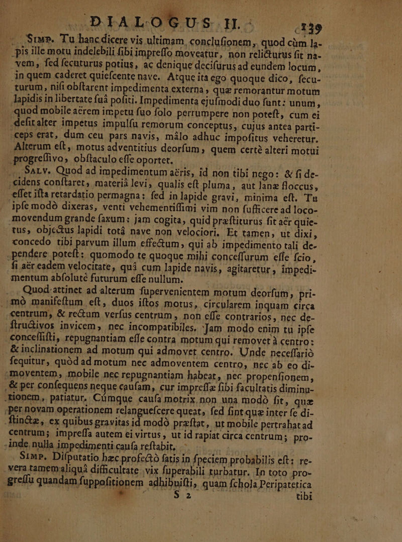 — C USIMP. Tu hanc dicere vis ultimam, conclufionem, quod cüm 1a- | is llle motu indelebili fibi impreffo moveatur, non reli&amp;turus fit nà- vem, fed fecuturus potius, ac denique decifurus ad eundem locum, . 3n quem caderet quiefcente nave. Atque ita ego quoque dico, fecu- turum, nifi obítarent impedimenta externa , qua remorantur motum lapidis in libertate fuá is Impedimenta ejufmodi duo funt: unum, quod mobile acrem impetu fuo folo perrumpere non poteft, cum ei defitalter impetus impulfu remorum conceptus, cujus antea parti- «ceps erat, dum ceu pars navis, málo adhuc impofitus veheretur. Alterum eft, motus adventitius deorfum; quem cert? alteri motui .progrelfivo, obftaculo effe oportet. | AN : ., SAL, Quod ad impedimentum aeris, id non tibi nego: &amp; fi de- cidens confílaret, materià levi; qualis eft pluma, aut lane floccus, effet ifta retardatio permagna : fed in lapide gravi, minima eft, Tu - ipfe modó dixeras, venti vehementiffimi vim non fufficere ad loco- movendum grande faxum: jam cogita, quid praftiturus fit acr quie- tus, objc&amp;us lapidi totá nave non velociori, Et tamen, ut dixi, xoncedo tibi parvum illum effe&amp;um, qui ab impedimento tali de- .pendere: poteft; quomodo te quoque mihi conceffurum efle fcio, fi a&amp;r eadem velocitate, quá cum lapide navis, agitaretur , impedi- mentum abíoluté futurum effenullum. — — ^ ' ... , Quod.attinet ad alterum füpervenientem motum deorfum, pri- . mo manifeftum eft, duos iftos motus, circularem inquam circa centrum, &amp; re&amp;um verfus centrum, non effe contrarios, nec de- flru&amp;ivos invicem, nec incompatibiles, jam modo enim tu ipfe conceffifti, repugnantiam effe contra motum qui removet à centro: . &amp;iuclinstionem ad motum qui admovet centro. Unde neceffarió fequitur, quód ad motum nec admoventem centro, nec ab eo di- moyentem, mobile nec repugnantiam habeat, nec propenfiopem, . &amp; per confequens neque caufam, cur impreffz fibi facultatis diminu- : tionem, patiatur. Cümque caufa motrix non una modó fit, quz Per novam operationem relangueícere queat, fed fint que inter fe di- P Rana min id modo przftat, ut mobile pertrahatad centrum; impreífa autem ei virtus , ut id rapiat circa centrum; pro- ] inde. nulla impedimenti caufa reftabit, 5 | i | S1MP. Difputatio hzc profc&amp;ó fatis in fpeciem probabilis eft; re- - Vera tamemaliquá difficultate: vix fuperabili turbatur. In toto pro- grella quandam fuppofitionem adhibnifti, quam (chola Peripateti b in | ; ^ ET am ien00; is