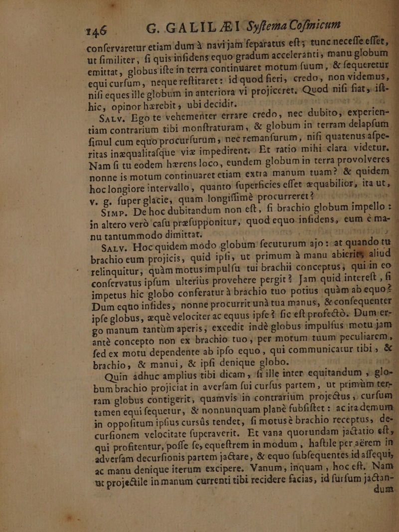 n6 — G GALILALSyfemaCofmium confervaretur etiam dunrà navi jam feparatus eft tunc neceffe effet, ut fimiliter, fi quisinfidens equo gradum acceleranti, manu globum | emittat, globus ifte in terra continuaret motum fuum, '&amp; fequeretur | equicurfum, neque reftitaret s id quod fieri; credo, non videmus, nifi eques ille globum in anteriora vi projiceret. Quod nifi fiat. ift- .hic, opinor hzrebit ; ubi decidit. ! TRUNEDIBOME. SALv. Ego te vehementer errare credo, nec dubito ;: experien- C WAVE tiam contrarium tibi monftraturam, &amp; globum in terram delapfum fimul cum equo procurfurüm ; nec remanfurum; nifi quatenusafpe- -— ritas inzqualitafque vie impedirent; Et ratio mihi clara videtur. Nam fi tu eodem hzrens loco, eundem globum in terra provolveres ' nonne is motum continuaret etiam extra manum tuam? &amp; quidem - hoclongiore intervallo, quanto fuperficies effet &amp;quabilior, ita ut, v. g. fuperglacie, quam longiffimà procurreret * ihnsc uae Siu p. De hoc dubitandum non eft, fi brachio globum impello : 1 án altero vero cafu prefüpponitur, quod equo. infidens, eum éma- . i nu tantummodo dimittat. | o1 orari out SALv. Hocquidem módo globum'fecuturum ajo:-at quando tu. brachio eum projicis, quid ipfi; ut primum à manu abierit aliud. — relinquitur, quàm motusimpulfíu tui brachii conceptus; quiin eo confervatus ipfum ulterius provehere pergit? Jam quid intereft , B impetus hic globo conferatur Xbrachio tuo potius quàmabequo? - Dum eqto infides, nonne procurritunà tua manus; &amp;confequenter | ipfe globus, zqué velociter ac equus ipfe? fic'eft profecto. Dum.er- | go manum tantüm aperis; excedit indé globus impulfus motu.jam | anté concepto non ex brachio tuo , per motum tuum peculiarem, - fed ex motu dependente ab ipfo equo, qui communicatur tibi &amp; brachio, &amp; manui, &amp; ipfi denique globo. : Us um Quin ádhuc amplius tibi dicam , ^fi ille inter. equitandum ,.glo- bum brachio projiciat in averfam fui curfus partem , ut primiim ter - ram globus contigerit, quamvis in contrarium proje&amp;us ;; curfum | tamen equi fequetur, &amp; nonnunquam plane fubfiftet : acitademum. in oppofitum ipfius cursüs tendet, fi motus brachio receptus, de-. curfionem velocitate fuperaverit. Et vana quorundam ja&amp;tatio eft; qui profitentur, pofle fe; equeftrem in modum , hafüle per aérem in .adveríam decurfionis partem jactare, &amp; equo fubfequentes id affequi, ac manu denique iterum excipere, Vanum; inquam , hoc eft, Nam. ut projectile in manum currenti tibi recidere facias, id furfum jà&amp;tan- - | dum.