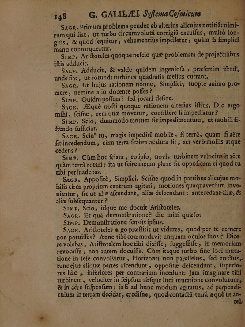 SAcn. Primum problema pendet ab alterius alicujus notitiàznimi- j rum quí fiat, ut turbo circumvolutà corrigià excuffus, multó lon- giüs, &amp; quod fequitur, vehementius impellatur, quàm fi fimplici | . manu contorqueatur. | : is . Simz.. Ariftoteles quoqae nefcio quz problemata de proje&amp;ilibus iftis adducit. dae 3 SALv, Adducit, &amp; valde quidem ingeniofa , przfertim iftud undefiat, ut rotundi turbines quadratis melius currant. 23 SAcR. Et hujus rationem nonne, Simplici, tuopte animo pro» mere, nemine alio docente poffes ? | SiuP. Quidnipolfem? fed jocari define. ipe Beas ' Sacn, ZEqué nofti quoque rationem alterius iftius, Dic ergo: mihi, fcifne , rem quz movetur, confiftere 5i impediatur ? L Simp. Scio, dummodo tantum fit impedimentum, ut mobili fi- ftendo fufficiat. ORGROUMITOR SAcR. Sci? tu, magis impediri mobile, fi terr, quam fiaére fit incedendum , cim terra fcabra ac dura fit . a&amp;r veró mollis atque cedens? ARRALS. Por. Simp. Cüm hoc fciam , eoipfo, novi, turbinem velociusinaere- quàm terrá rotari x ita ut fcire meum plane fit oppofitum ei quod tu tibi perfuadebas. . | i | s SAcn. Appofité, Simplici, Scí(ne quod in partibusalicujus mo- : bilis circa proprium centrum agitati, motiones quaquaverfum inve- niantur, fic ut alix afcendant, alie defcendant: antecedancaliz, &amp; | alie fubfequantur ? 21117 CHE Simp. Scio, idque me docuit Ariftoteles. SacR. Et quà demonftratione? dic mihi quafo; Siw». Demonítratione fensás ipfius. | à SacRn. Ariftoteles ergo praftitit ut videres, quod'per te cernere: non potuiffes? Anne tibi commodavit unquam oculos fuos * Dice- re volebas, Ariftotelem hoctibi dixiffe, fuggeffiffe , in memoriam: revocaffe ; non autem docuiffe. Cüm itaque turbo fine loci muta- tione in fefe convolvitur , Horizonti non parallelus, fed ere&amp;us;. tuncejus aliquz partes afcendunt ; oppofitz defcendunt, fuperio-. res hàc , inferiores per contrarium incedunt: Jam imaginare tibi turbinem, velociter in feipfum abfque loci mutatione convolutun,. &amp; in aére fufpenfum: is(i ad hunc modum agitatus, ad perpendi-- calum in terram decidat , credifne, quod.conta&amp;tá terrà equé ut an- ^