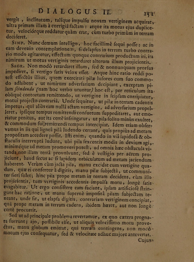 MR DIALÓGUS Tr ^ org vergit , inclinatum, talique impulfu novam vertiginem acquirat ,- . Wütra primarh illam à corrigiá fa&amp;am :: atque ita motus ejus duplice- . tur, velociórque reddatur quàm érat, cüm turbo primüm in terram. decideret. |— ! PHECN q osody ne b. Siup. Nunc demum intelligo, hoc facillime fequi poffe: ac in . eam devenio contemplationem, fi delapfus in terram turbo contra- rio modo agitaretur, effe&amp;um quoque.contrarium productum iri, ita nimirum ut motus vertiginis retardarct alterum illum proJicientis, SaGn. Non modó retardaret illum, fed &amp; nonnunquam prorfus impediret, fi vertigo fatis velox effet. Atque hinc ratio reddi po- teft effe&amp;üs illius, q'iem exercitati pile lufores cum- fuo commo- do adhibent , ut nimirum adverfarium decipiant , exceptam pi- lam fcindesdo (nam hoc verbo utuntur) hoc eft, per reticulum ita: * oblique contortam remittendo, ut vertigine in feipfam corripiatur,- motui projecto contraria, Unde fequitur, ut pilz in terram cadentis. impetus, -qui aliàs eam nullà aam vertigine, ad adverfarium propel-- leret, ipfique tempus remittendi confuetum fuppeditaret, aut emo-- riatur penitus, aut ita cert&amp;infringaturs ut pila folito minüs exultet, . , &amp; commodum fui;remittendi rempus intercipiat.. Idem etiam obfer- vamus in iis qui ligneá pilà ludendo certant, quis propiüsad metam propofitam accedere poffit, Iftienim, quando in viálapidofá &amp; ob- ftaculis interruptá ludunt, ubi pila fexcentis modis in devium agis. miniméque ad metam promoveri poteft, ad omnía hec obftacula vi- tanda,non illam terrà provolvunt, fed à veftigio per aérem pro- Jiciunt, haud fecus ac fi lapidem orbiculatum ad metam jaciendum: haberent. Verüm cüm jacta pila, manu excidat cum vertigine qua- dam, quzei confertur à digitis, manu pile fübje&amp;4, ut communi- ter fieri folet; hinc pila prope meram ir terram decidens, cüm illo- projicientis, tum-vertiginis accedentis-impulía motu; longé fatis- evagabitur. Ut ergo confiftere eam faciant, ipfam artificiof? ftrin-- gunthac ratione, ut manu fuperné impofità pilam: fubje&amp;am te- neant, unde fit, ut elapfa digitis, contrariam vertiginem concipiat, . qui prope metam in terram cadens, ibidem hzret, aut non longé- €erté procurrit, | na. ; : Sed ut ad principale problemarevertamur, ex quo caetera progna-- ta fuerunt; ajo, poffibile effe, ut aliquis velociffimo motu proves. &amp;us, manu globum emittat, qui terram contingens, non modó- motum ejus confequatur, fed &amp; velocitate adhuc majore antevertat, . | NES PE : Cujus» *