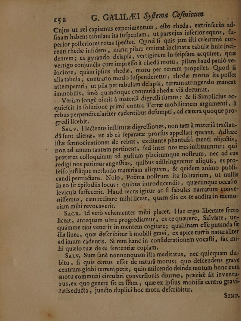 di oc 0G. GNLILIEI dyfemns Giftomum. M B idt (7.49 Cujus ut rei capiamus experimentum , efto rheda, extrinfecüs ad-- £xam habens tabulam ita fufpenfam , ut parsejus inferior equos, fu-- perior pofteriores rotas fpectet. Quod fi quis jam ifti celerrime cur renti rhedz infidens, manu pilam emittat inclinatz tabulz hnic inci-- dentem ; ea gyrando delapfa, vertiginem in feipfam acquiret, quz - vertigo conjuncta cumimpreffo à rhedá motu, pilam haud pauló ve- lociore, quàm ipfius rhedz, motu per terram propellet.. Quod fi 1 aliatabula, contrario modo fufpenderetur ; rhedz motus ita poffet | attemperari, ut pila per tabulam delapfa, terram attingendo maneat | immobilis ,. imó quandoque contrarià rhede viádecurrat. — —— Verüm longe nimis à materià digreffi fumus: &amp; íi Simplicius. aC. quiefcit in folutione primi contra Terrz mobilitatem argumenti, à - yebus perpendiculariter cadentibus defümpti , ad cetera quoque pro- gredi licebit. s Up tn 2 SALv. Hadenus inftitutz digreffiones, non tam à materià tra&amp;an- - difunt alienz, ut ab cà feparatz. prorfus appellari queant, Adhzc | iftz fermocinationes de rebus , excitante phantafià menti objeGis, | non ad unum tantum pertinent, fed inter nos tres inftituuntur: qui | praterea colloquimur ad guftum placitumque noftrum, nec ad eas. redigi nos patimur anguítias, quibus adftringeretur aliquis, ex pro-- felfo juftáque methodo materiam aliquam, &amp; quidem animo publi- - candi pertratans. Nolo, Poéma noftrum ita folitarium, ut nullis in eo fit epifodiis locus: quibus introducendis, quacunque occafio - levicula fuffecerit. Haud fecus igitur ac fi fabulas narratum eonve- niffemus, eam recitare mihiliceat, quam alia ex te audita in memo- riam mihirevocaverit. . | iM SacR. Id veró vehementer mihi placet. Hac ergo libertate freto. liceat, antequam ultra progrediamur, ex te quzrere, Salviate, un- quámme tibi venerit in mentem cogitare; qualifnam effe putanda fit illalinea, quz defcribitur à mobili gravi, ex apice turris naturaliter ad imum cadentis. Si rem hanc in con(iderationem vocafti, fac mi- hi quzfo tuz de eá fententiz copiam. hs n .— Sav, Sum íané nonnunquam ifta meditatus, nec quicquam du- bito, fi quis certus effet de naturà motus: quo defcendens grave centrum globi terreni petit, quin mifcendo deinde motum hunc cum motu communi circulari converfionis diurng, przcisé fit inventu- rus,ex quo genere fit ea [inea , quz ex ipfius mobilis centro gravi- fatisedu&amp;a , jun&amp;o duplici hoc motu defcribitur. EN id | SiMP,