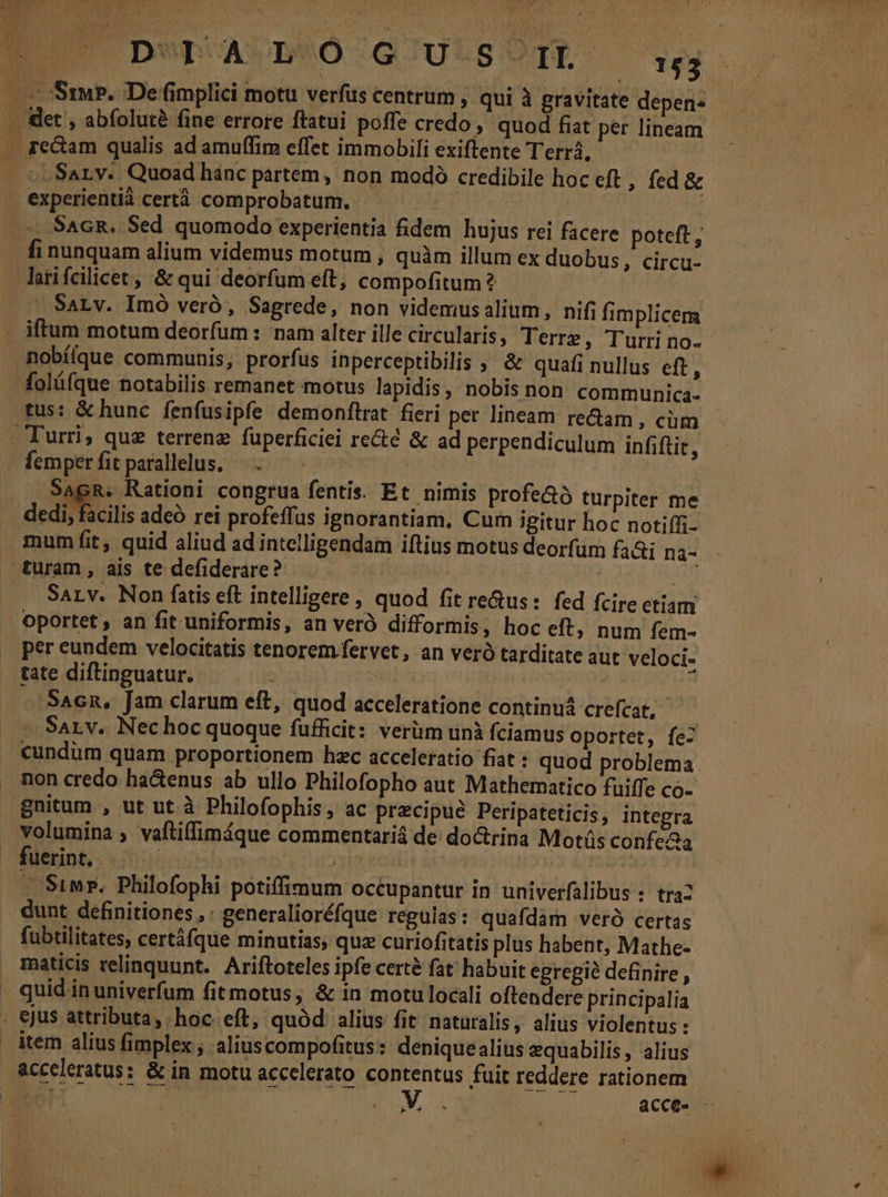 UDwDOAUPRÓ /GCULSOTE oq .: Ssu?. De fimplici motu verfus centrum , qui à gravitate depens .. det , abfoluté fine errore ftatui poffe credo , quod fiat per lineam . fe&amp;am qualis ad amuffim effet immobili exiftente Terr, »Sarv. Quoad hanc partem, non modó credibile hoc eft , fed &amp; experientià certà comprobatum. £y Mitt ^. SacR. Sed quomodo experientia fidem hujus rei facere poteft, fi nunquam alium videmus motum , quàm illum ex duobus , Circu- lati fcilicet , &amp; qui deorfum eft, compofitum? | -— Sarv. Imó veró, Sagrede, non videmusalium, nifi fimplicem - iftum motum deorfum : nam alter ille circularis ; Terre, Turrino- nobí[que communis, prorfus inperceptibilis ; &amp; quafi nullus eft, olófque notabilis remanet motus lapidis, nobis non. communica. tus: &amp; hunc fenfusipfe demonftrat fieri per lineam re&amp;am, cim - - Turri, quz terrenz füperficiei re&amp;é &amp; ad perpendiculum infiftit, emperfitparalllus. REG SagR. Rationi congrua fentis. Et nimis profe&amp;ó turpiter me dedi, facilis adeó rei profeffus ignorantiam, Cum igitur hoc notiffi- mum fit, quid aliud ad intelligendam iftius motus deorfum fa&amp;i na- turam, ais te defiderare? E | io SaLv. Non fatis eft intelligere , quod fit re&amp;us: fed fcire etiam oportet , an fit uniformis, an verà difformis, hoc eft, num fem- per eundem velocitatis tenorem fervet, an veró tarditate aut veloci- tate diftinguatur. i f ' SAcn, Jam clarum eft, quod acceleratione continuá crefcat, SALv. Nechoc quoque fufficit: verüm unà fciamus oportet, fe- cundum quam proportionem hzc acceleratio fiat : quod problema non credo ha&amp;enus ab ullo Philofopho aut Mathematico füiffe co- Bnitum , ut ut à Philofophis, ac precipue Peripateticis, integra volumina ; vaftiffimíque commentariá de doctrina Mots confeaa fuerint, dr reed Mx SFBRR . Simr. Philofophi potiffimum occupantur in univerfalibus : tra2 . dunt definitiones, : generalioréfque regulas : quafdam veró certas fubtilitates, certáfque minutias, quz curiofitatis plus habent, Mathe- maticis relinquunt. Ariftoteles ipfe certé fat habuit egregie definire, quid in univerfum fit motus ; &amp; in motülocali oftendere principalia . ejus attributa, hoc eft, quód alius fit naturalis, alius violentus: item alius fimplex, aliuscompofitus: deniquealius equabilis, alius acceleratus: &amp; in motu accelerato contentus fuit reddere rationem her MUR acce. — »