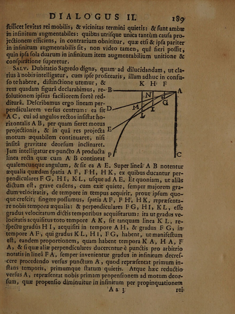 MEI. , 4 » vet : : | IWOERDAMEO G'US 1D 189 — fcilicet levitas rei mobilis, &amp; vicinitas termii quietis: &amp; funtambze — ininfinitum augmentabiles: quibus utrifque unica tantüm caufa pro- - je&amp;ionem efficiens, in contrarium obnititur, quz et(i &amp; ipfa pariter . ininfinitum augmentabilisfit, non video tamen, quí fieri poffit, . quin ipfa fola duarum in infinitum item augmentabilium unitione &amp; confpirátione fuperetur. ! | ^ Sarv. Dubitatio Sagredo digna, quam: ad. dilucidandam , ut cla- rius ànobisintelligatur, curn ipfe profitearis, illam adhuc in confu- - fotehabere, diftin&amp;ione utemur, &amp; U^K- Hi E rem quadam figurá declarabimus, re-- B. ———————]J . folutionem ipfius faciliorem forte red-- . diturá. Defcribamus ergo lineam per- | pendicularem: verfus centtum:: ea ficD *AC, cuiad angulos rectos infiftat ho- ' rizontalis A B, per quam fieret motus proje&amp;ionis, &amp; in quà res proje&amp;a E motum. equabilem continuaret; nifi infità gravitate deorfum. inclinaret. Jam intelligatur ex:pun&amp;to A producta linea rectà que cum A B contineat qualemcunqueangulum, &amp;fit ea A E. Superline$ A B notentur «qualia quedam fpatia A FP, F'H, HK, ex quibus ducantur per- pendicularesF G, HT, KL, ufquead A E, Etquoniam, ut aliàs di&amp;um eít, grave cadens, cum exit quiete, femper majorem gta- . dum'velócitatis, de tempore in tempus acquirit, prout: ipfum quo- que crefcit; fingere poffumus, fpatia KE, F H; HK, reprefenta- —renobistempora zqualia: &amp; perpendiculares FG, HI, KL, effe gradus velocitatum di&amp;tis temporibus acquifitarum: ita ut gradus ve- . locitatisacquifitustoto tempore &amp; K, fit tanquam linea K L, re- fpectu gradüs H T, acquifitiin tempore A H, &amp; gradus FP. G, im tempore AF, quigradus KL, H1, FG, habent, ucmanifeftum elt, eandem proportionem, quam habent tempera K A, H A, F À, &amp; iquz aliz perpendiculares ducerentur é punáis pro arbitrio notatisinlineà F A, femper invenientur gradus in infinitum decref- '€ere procedendo verfus pun&amp;um A , quod reprzfentàt primum in- ftans temporis, primumque ftatum quietis. Atque hzc redu&amp;io verfus A, reprefentat nobis primam propenfionem ad motum deoz- fum, qua propenfio diminuitur in infinitum per propinquationem CM ? Aa 3 reb