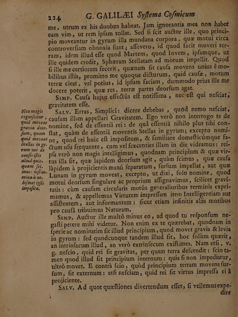 eam vim, ut rem ipfam tollat. Sed fi fcit auctor ille, quo princi- pio moveantur in gyrum illa mundana corpora, quz motui circa ram, idem illud effe quod Martem, quod lovem; ipfamque, ut ille quidem credit, Spheram Stellatam ad motum impellit. Quod fi ille mecertiorem fecerit, quenam fit caufa movens unius é mo- docere poterit, quz res, terrz partes deorfum agat. SiupP. Caufa hujus cffe&amp;üs eft notiffima , nec'eft qui neíciat; gravitatem effe. — Aonmagis — SaLw. Erras, Simplici: dicere debebas , quód nemo nefciat, cognofcitr » c (Am illam appellari Gravitatem. Ego veró non interrogo te de quid moveat : TEN TERM fh gravia door. nomine , fed de effentià rei : de quá effentià nihilo plus tibi con- 4uid moves pe , quod rei huic eft impofitum, &amp; familiare domefticümque fa- rum nec de aliud quic. tus illa fit, quz lapidem deorfum agit, quàm fcimus ,- quz caufa Cu PUT làpidem à projicientis manü feparatum , furfum impellat, aut quz minaà 5. Lunam in gyrum moveat, excepto, ut dixi, folo nomine, quod Bifmetipi; motui deorfum fingulare ac proprium affignavimus, fcilicet gravi- impofita. ^ tatis: cüm caufam circularis motüs generalioribus terminis expri- pro caufá tribuimus Naturam. fpecieac nominatim fit illud principium , quod movct gravia &amp;levia projiciente. dire