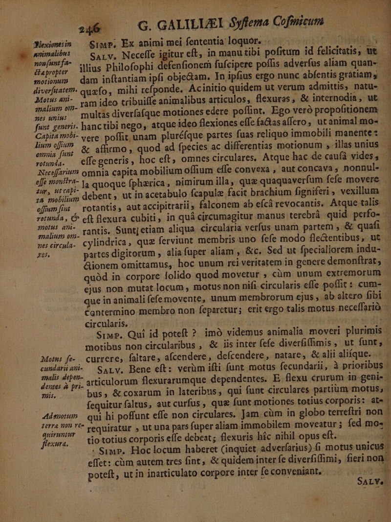 c Weinen — Sip. Ex animi mei fententia loquor. . ^. | ST VA geminae: — Sap v, Neceffe igitur eft, in manutibi pofitum id felicitatis, ut - Em v ihi. illius Philofophi defenfionem fufcipere poffis adverfus aliam quan- — | moonun dam inftantiam ipfi obje&amp;am. In ipfius ergo nunc abfentis grátiamy —— diverfitate?- quefo, mihi refponde. Ac initio quidem ut verum admittis, natu» - Moe. ram ideo tribuife animalibus articulos, flexuras , &amp; internodia, ut. aes niu; multas diverfafque motiones edere poffint, Ego veró propofitionem: funt. generis. hanc tibi nego, atque ideo flexiones effe faGasaffero, utanimal mo- dosifena vere poffit unam pluréfque partes fuas reliquo immobili manente: omia fum &amp; affirmo , quod ad fpecies ac differentias motionum , illas unius . muod.. effegeneris, hoc eft omnes circulares, Atque hac.de caufá vides, Neceffarit/A omnia capita mobilium oíffium effe convexa , aut concava ; nonnul- p pni ;. la quoque fphezrica, nimirum illa, quz quaquaverfum fefe movere ash debent, ut in acetabulo fcapulz facit brachium figniferi, vexilluma offumfi — rotantis, autaccipitrarii, falconem ab efcà revocantis, Atque talis rotunda , C^ eft flexura cubiti, in quá circumagitur manus terebrà quid perfo- . enn, rantis. Sunt|etiam aliqua circularia verfus unam partem , &amp; quafi - b Lirculi cylindrica, quz ferviunt membris uno fefe modo fle&amp;entibus ,. ut s5. —— partes digitorum , alia fuper aliam, &amp;c. Sed ut fpecialiorem indu- - Gionem omittamus, hoc unum rei veritatem in genere demonftrat quód in corpore folido quod movetur ; cüm unum extremorum ejus non mutat locum , motus non nifi circularis effe poffit : cum- | que in animali fefe movente, unum membrorum ejus , ab altero fibi Cantermino membro non feparetur; erit ergo talis motus neceffarió circularis, . s) dti Siu. Qui id poteft ? imó videmus animalia moveri plurimis | motibus non circularibus , &amp; iis inter fefe diverfiffimis , ut funt; - Motus fe-. currere, faltare, afcendere, defcendere, natare, &amp; alii aliíque. . yog ven SaALv. Bene eft: verüm ifli funt motus fecundarii, à prioribus - dentes à fri- articulorum flexurarumque dependentes. E. flexu crurum in genis. giis. us, &amp; coxarum in lateribus, qui funt circulares partium motus, fequiturfaltus, aut curfus , que funt motiones totius corporis: at» Aden qui hi poffunt effe non circulares. Jam .cüm in globo terreftri non ru, requiratur , ut una pars fuper aliam immobilem moveatur; fed mo«. MeL. tio totius corporis effe debeat; flexuris híc nihil opus eft. o | . Simp. Hoc locum haberet (inquiet adverfarjus) fi motus unicus. effet: cüm autem tres fint, &amp; quidem inter fe diverfiffimi, fieri non poteft, ut in inarticulato corpore inter fe conveniant, ^ 6 — G GALILUEI Syfema Cofnicum SA LVe.