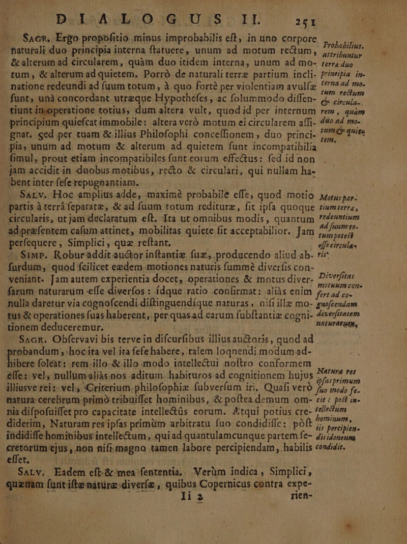 t (UBL uboO0-3. 138» LT. 251 Eo ^-$a6n, Ergo propofitio minus improbabilis eft, in uno corpore e — Paturali duo principia interna ftatuere,, unum ad motum reum, ario &amp; alterum ad circularem, quàm duo itidem interna, unum ad mo- ;err, 4uo tum, &amp; alterum ad quietem. Porró de naturali terrz partium. incli- f'zeipia. is. natione redeundi ad fuum totum, à quo fortà per violentiam avulfz pii iva funt; unà concordant utreque Hypothefes , ac folummodo diffen- 4 5, tiunt inyoperatione totíus, dum altera vult, quod id per internum rem, quàm - principium quiefcat immobile: altera veró motum ei circularem aífi- 44» 4 mv. gnat. sed per tuam &amp; illius Philofophi conceífionem , duo princi. 7/20 qtts pia; unum ad. motum &amp; alterum ad quietem funt incompatibilia — y fimul, prout etiam incompatibiles funt eorum effectus: fed id non jam accidit in duobus motibus, recto &amp; circulari, qui nullam ha- bent inter fefe repugnantiam. — Sarv. Hoc amplius adde, maximé probabile effe, quod motio ju; pay; - partis à terrà feparate, &amp; ad fuum totum rediturz, fit ipfa quoque ti«mterra, circularis, ut jam declaratum eft. Ita ut omnibus modis, quantum eium ad prefentem cafumattinet, mobilitas quiete fit acceptabilior. Jam Sip det perfequere , Simplici , quz reftant. | effé circiils 2, S1«r». Roburaddit au&amp;or inftantiz. fuz. producendo aliud ab. rie furdum, quod fcilicet eedem motiones naturis fummé diverfiscon- - veniant. Jam autem experientia docet, operationes &amp; motus diver- iri farum. naturarum -effe diveríos:: ídque.ratio confirmat: aliàs enim psgo sn - nulla daretur via cognofcendi diftinguendíque naturas nifi ille mo- guofeezdaws tus &amp; operationes fuas haberent, per quasad earum fubftantiz cogni- dévemarem tionem deduceremur. ALS WE ATETEF UN, — SaGR. Obfervavi bis terve in difcurfibus illius au&amp;oris, quod ad.  probandum , hoc ita vel ita fefehabere, talem loqnendi modum.ad- Tibere foléat: -rem-illo-.&amp; illo modo iatelle&amp;ui noftro conformem effe: vel4 nullümaliàs.nos aditum habituros ad cognitionem hujus yin jaa illiusve rei; vel «Criterium.philofophie fubverfum iri. Quafi veró j^ siXl A natura: cerebrum primó tribuiffet hominibus, &amp; poftea demum om- cir: ost in- nia difpofuiffet pro capacitate intelle&amp;tüs eorum. Atqui potius cre- ^em diderim, Naturam res ipfas primüm arbitratu fuo: condidiffe: póít i ARM indidiffe hominibus intelle&amp;um , quiad quantulamcunque partem fe- 4i;/455:4 ntes cu ,Don nifi.magno tamen labore percipiendam , habilis cendidir. . eüct, Bibi fs : : : | — Sarv. Eadem eíb &amp; mea fententia... Verüm indica, Simplici, quam fant ifte natüre:diveríe , quibus Copernicus contra expe-