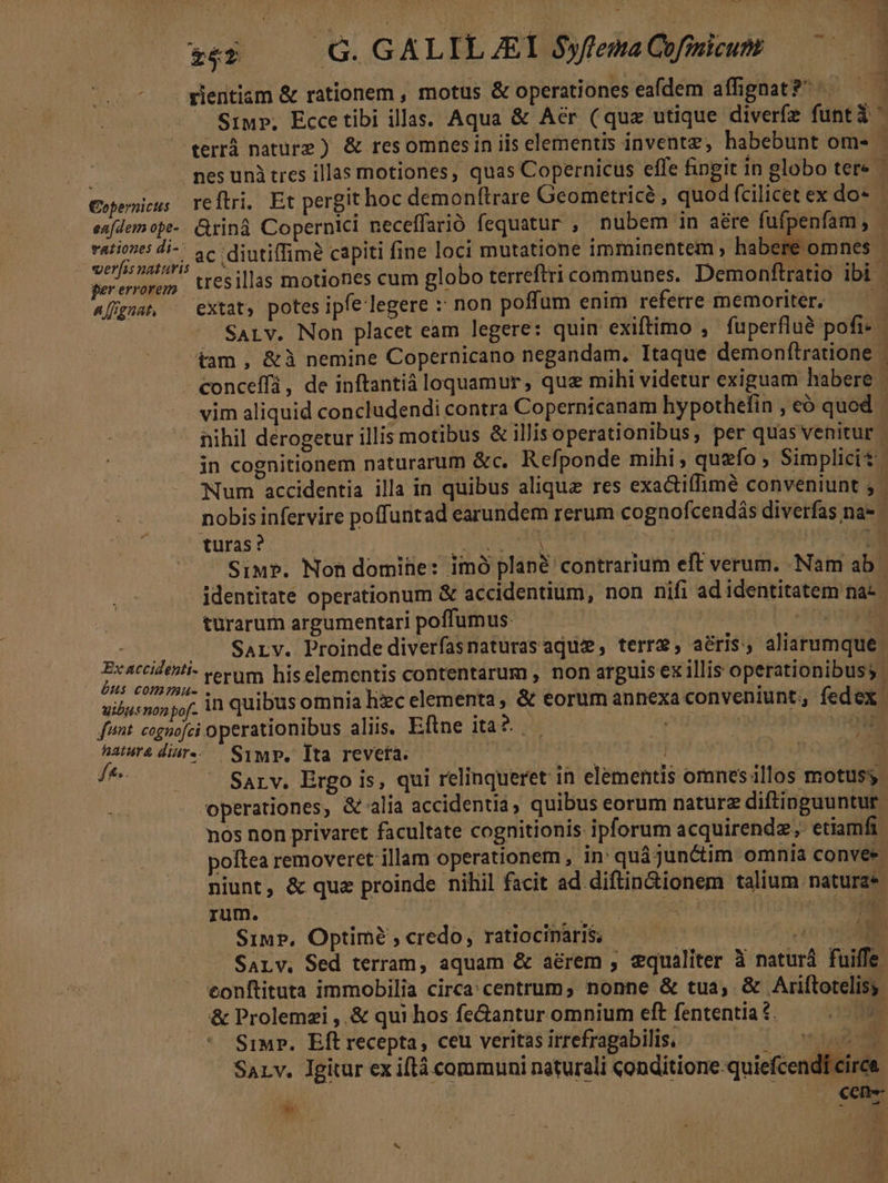 rientiam &amp; rationem , motus &amp; operationes eafdem affignat?^ ^. rationes di-. ac diutiffime capi veras naturis |. * pererorem. tresillas motiones cum globo terreftri communes. Demonftratio ibi A [fguat, extat, potes ipfe legere :* non poff um enim referre memoriter. vim aliquid concludendi contra Copernicanam hypothefin , eó quod turas? Siu?. Non domife: imó plané contrarium eft verum. Nam ab | identitate operationum &amp; accidentium, non nifi ad identitatem na: | turarum argumentari poffumus. — — nés ase Prsth - . . Sarv. Proinde diverfasnaturasaquz, terre, aéris, aliarumque i Wisi rerum his elementis contentarum , non arguis ex illis operationibuss | uibus non pof. 1 quibus omnia hic elementa, &amp; eorum annexa conveniunt, fedex. funt. cognofei operationibus aliis. Eflne ita? . ou haurédiar- Symp. Ita reveta. : Hye vnd grt di - Sarv. Ergo is, qui relinqueret in elementis omnes illos motusy- operationes, &amp; alia accidentia, quibus eorum nature diftinguuntur | nos non privaret facultate cognitionis ipforum acquirendz; etiamfi poltea removeret illam operationem , in: quá junctim omnia convee niunt, &amp; que proinde nihil facit ad diftin&amp;ionem talium. naturae IMEEM PLAY UE SETOT iD Simp, Optime , credo, ratiociparis; EI SALY. Sed terram, aquam &amp; aerem , vqualiter à naturá fuiffe eonftituta immobilia circa: centrum; nonne &amp; tua, &amp; Ariftotelisy. m &amp; Prolemzi ,.&amp; qui hos fe&amp;antur omnium eft fententia £. Simp. Eft recepta, ceu veritas irrefragabilis, i vua Sarv. Igitur ex iftà communi naturali conditione quiefcendf circe.