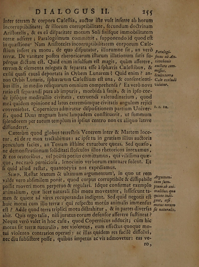 infer térram &amp; corpora Caleftia, auctor ifte vult inferre ab horum .incorrupübilitate; &amp; illorum corruptibilitate, fecundum do&amp;rinam Ariftotelis , &amp; ex eà difparitate motum Soli fixifque immobilitatem terre adferre ; Paralogifmum committit , fupponendo id quod eft inqueftione Nam Ariftoteles incorrupübilitatem corporum Cale- ftium infert ex motu, de quo difputatur, illorumne fit, an veró Parafogi: terrg, De vanitate poftea rheroricarum iftarum illationum fatis fü- 57,4; 22 47. pérque di&amp;um eft, Quid enim infulfum eft magis, quàm afferere, zimeonis terram &amp; elementa relegata &amp; feparata effe àfphzris Caleftibus, &amp; fie T e exilii quafi caus deportata in Orbem Lunarem ? Quid enim ? an- ad p iot non Orbis Lunaris, fpherarum Czleftium eft una, &amp; confentienti- C4» excludi busillis, in medio reliquarum omnium comprehenfa ? Ea veró nova viderer. 'ratio eft feparandi pura ab impuris, morbidaà fanis, &amp; in ipfo cor- -de ipfóque meditullio civitatis , extruendi valetudinarium , quod mei quidem opinione ad latus exiremámque civitatis angulum rejici conveniebat. Copernicus admiratur difpofitionem partium Univer- fi; quod Deus magnam hanc lampadem conftituerit, ut fummum fplendorem per totum templum in ipfius centro non ex aliquo latere diffunderet. Tho | | Caterüm quod globus terreftris Venerem inter &amp; Martem loce- tur, eá dere mox tractabimus: ac ipfetu in gratiam iilius auctoris periculum facies, an Terram ifthinc exturbare queas. Sed quafo, -ne demonftrationum foliditati flofculos illos rhetoricos intexamus, &amp; eos oratoribus, vel po&amp;tis potius comittamus, qui viliffimaquz- que, necraró perniciofa, lenocinio verborum exornare folent. Et fi quid aliud. reftat, quantocyus nos expediamus. Simp. Relílat fextum &amp; ultimum argumentum, in quo ut rem valde vero abfimilem ponit, quod corpus corruptibile &amp; diffipabile riy di poífit moveri motu perpetuo &amp; regulari. Idque confirmat exemplo 45 52 api animalium , quz licet naturali fibi motu moveantur , laffefcunt ta- alius qua men &amp; quiete ad vires recuperandas indigent. Sed quid negotii eft Dt icis huic motui cum illo terrz : qui refpectu motüs animalis immenfus pF t eft ? Adde quod terra triplici motudiftrahitur , &amp; in partes diverfas fg saturalis, abit. Quis ergotalia, nifi juratus eorum defenfor afferere fuftineat?  Neque veró valet in hoc cafü; quod Copernicus adducit; cüm hic motus fit terrz naturalis, nec violentus, eum effectus quoque mo- tui violento contrarios operari: ac illas quidem res facile diffolvi, nec diu fubfiftere poffe, quibus impetus ac vis admovetur: eas ve- A vi IO, 1. 6, 10,