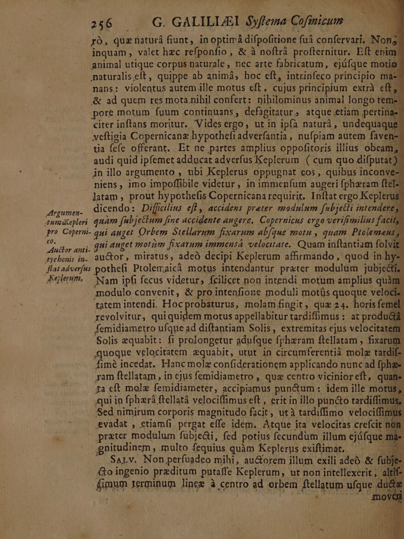 ro, quz naturá fiunt, inoptimá difpofitione fuà confervari, Non; inquam, valet hec refponfio , &amp; à noftrà profternitur. Eft enim animal utique corpus naturale, nec arte fabricatum , ejüfque motio naturalis.elt, quippe ab animá, hoc eft, intrinfeco principio ma-: nans: violentus aurem ille motus eft. cujus principium extrà eft, &amp; ad quem res mota.nihil confert: nihilominus animal longo tem- pore motum fuum continuans , defagitatur ; atque. «etiam pertinas. citer inftans moritur. Videsergo, utin ipfa naturà, undequaque. veftigia Copernicanz hypothefi adverfantia, nufpiam autem faven-: tia (efe offerant. Et ne partes amplius oppofitoris illius obeam, audi quid ipfemet adducat adverfus Keplerum. ( cum quo difputat): Àn illo argumento , ubi Keplerus oppugnat cos , quibus inconve niens, imo impoffibile videtur, in immen(íum augeri fphzram ftel-. latam , prout hypothefis Copernicana requirit. Inftat ergo Keplerus. LEE dicendo: Diffcilius eff , accidens preter modulum [ubjetti intendere, tuna cepleri quam f jettum [ine accidente augere, Copernicus ergo verifimilius facit; pro Coperni- qui auget Orbem Stellarum fixarum ab(que motu , quam Pitolemans, puts axi. qni anget motim fixarum immensa velocitate. n inftantiam folvit: tycbonis in-. auctor, miratus, ade decipi Keplerum affirmando , quod in hy-. flat adverfus pothefi Ptolemaicà motus intendantur prater modulum jubjecti. Keletm.— Nam ipfi fecus videtur, fcilicet non intendi motum amplius quàm modulo convenit, &amp; pro intenfione moduli motüs quoque veloci. tatem intendi. Hocprobaturus, molam fingit, qux 24. horis femel revolvitur, quiquidem motus appellabitur tardiffimus : :.2t produ&amp;á femidiametro ufque ad diftantiam Solis, extremitas ejus velocitatem. Solis zquabit: fi prolongetur aduíque fpharam ftellatam ; fixarum. quoque velocitatem zquabit, utut in circumferentià molz tatdif- Áimé incedat. Hanc molz confiderationem applicando nunc ad [phg- ram ftellatam , in ejus femidiametro , que centro vicinior eft, quan. £a eft mole femidiameter, accipiamus pun&amp;um : : idem ille motus, qui in fphará, ftellatà velociffimus eft , erit in illo pun&amp;o e Sed nimirum corporis magnitudo facit , utà tardiffimo velociffim evadat , etiamfi pergat effe idem, Atque Í ira velocitas crefcit Nu w» ^ pr&amp;ter modulum fübje&amp;i, fed potius fecundum illum ejáfque s gnitudinem , multo fequius quàm Keplerus exiftimat.. Sarv. Non perfuadeo mihi, au&amp;orem illum exili adeo. &amp; fubjfee &amp;o ingenio preditum putatfe Keplerum, ut non intellexerit ; altit- fimum terminum lineg à centro ad orbem ftellatum ufque . du&amp;e à move *^ - N