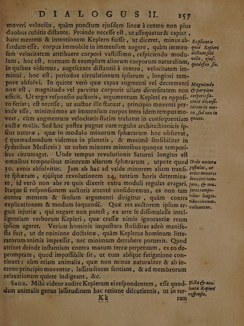 T? 3€ 35 D*D'OTCAPRCOS*G U^S dL ix. hanc mentem &amp; intentionem Keplero fuiffe , ut diceret, minus ab- rji, furdum effe, corpus immobile in immenfum augere, quàm immen- 44/4. Kepleré fam velocitatem attribuere corpori vaftiffimo , refpiciendo. modu- i ) , | 4 j tee it, ejuf- lum, hoceft, normam &amp; exemplum aliorum corporum naturalium, quedefen [fo non eft , magnitudo vel patvitas corporis ullam diverfitatem non cparvitas efhcit, Ut ergo refponfio au&amp;oris, argument leri ex o . cerporisfa- efficit. Ut ergo refp au » arg um Kepleri ex oppofi eis uisi D N omnibus temporibus minorum aliarum fpherarum , utpote quod Oe sutura | poffula: , ur erbes minores contra mentem. &amp; fenfum argumenti dirigitur , quàm contra ribus longio- ribuscireum- explicationem &amp; modum loquendi. Quz res au&amp;orem ipfum ar- 4,/,,,:4,, ligentiam verborum Kepleri, quz craffe nimis ignoranti reum Tta fuit, ut deopinione do&amp;rine, quàm Keplerus hominum litte- ratorum animis impreffit, nec minimum detrahere potuerit. Quod attinet deinde inftantiam contra motum terrz perpetuum, ex eo de- tinuet; cüm etiam animalia, que non minus naturaliter &amp; ab in- terno principio moventur, laífitudinem fentiant, &amp; ad membrorum leata Kopleri Kk ram