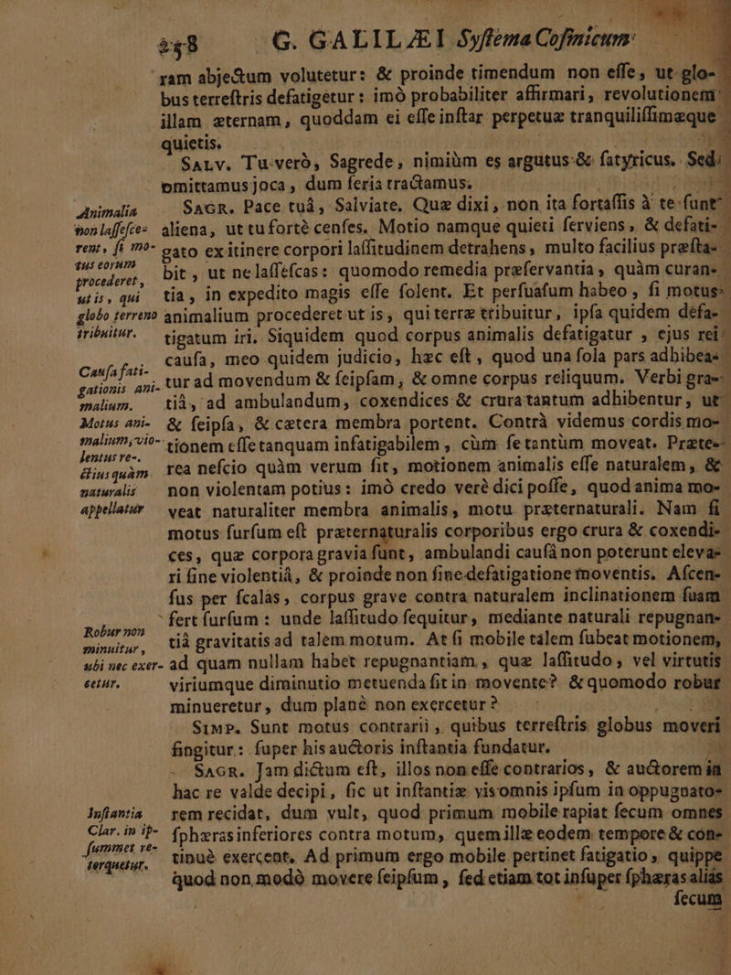 albos i FILIIS » .- JA. - gam abje&amp;um volutetur: &amp; proinde timendum non effe, ut glo- | bus terreftris defatigetur : imó probabiliter affirmari, revolutionefü illam zternam, quoddam ei effe inftar perpetue tranquiliffimeque - quietis. | paa 1 NT iV SALv. Tuveró, Sagrede, nimiüm es argutus-&amp; fatyricus.. Sed: pmittamusjoca, dum feria tractamus. TX Amimalia — SaGR. Pace tuà, Salviate, Que dixi , non ita fortaffis à te-funt^. wonlaffÉtes aliena, uttuforte cenfes. Motio namque quieti ferviens, &amp; defati- rent» (i ??- oto ex itinere corpori laffitudinem detrahens, multo facilius prefta- dpa, bit, ut nelaffefcas: quomodo remedia prefervantia, quàm curans | dh qui tía, in expedito magis effe folent. Et perfuafum habeo , fi motus: globo terres? animalium procederet ut is, quiterre tribuitur, ipfa quidem défa- iriPHil/'. — tjestum iri, Siquidem quod corpus animalis defatigatur , ejus rei^ Caufa fati- caufa, meo quidem judicio, hzc eft, quod una fola pars adbibeas gationis ani. UT ad movendum &amp; feipfam , &amp; omne corpus reliquum. Verbi gra«- valium. — tià, ad ambulandum, coxendices &amp; cruratántum adhibentur, ut^ Motus ai. &amp; feipía, &amp; caetera membra portent. Contrà videmus cordis mo- mami tlie effetanquam infatigabilem ; cüm. fe tzntüm moveat. Prztee- iuquam TCà nefcio quàm verum fit, motionem animalis effe naturalem, &amp; uatwaló — non violentam potius: imó credo veré dici poffe, quod anima mo- | appellatsY — veat. naturaliter membra animalis, motu. przternaturali. Nam fi motus furfum eft praternaturalis corporibus ergo crura &amp; coxendi-- €es, quz corpora gravia funt, ambulandi caufá non poterunt elevas | ri fine violentiá, &amp; proiade non finedefatigatione moventis, Aícen- fus per fcalàs, corpus grave contra naturalem inclinationem fuam Em fert furfum : unde laffitudo fequitur, mediante naturali repugnane minu, ià gravitatis ad talem motum. At fi mobile tàlem fubeat motionem, ubi nec exer- ad quam nullam habet repugnantiam , quz laffitudo ; vel virtutis | eetur, viriumque dirainutio metuenda fit in-movente? &amp; quomodo robur minueretur, dum plané non exercetur ? | D SiMP. Sunt motus contrarii ,, quibus terreftris globus moveri fingitur: fuper his au&amp;toris inftantia fundatur. 5 -. SaGR. Jam di&amp;um eft, illos noneffe contrarios, &amp; au&amp;oremia hac re valde decipi, fic ut inftantiz visomnis ipfum in oppugnato- lsflantia — rem recidat, dum vult, quod primum mobile rapiat fecum omnes. ipa jn hi fphzras inferiores contra motum, quemillz eodem tempore &amp; con- HTqueig. tinué exercent, Ad primum ergo mobile pertinet fatigatio quippe: à ^... quod non modó movere feipfum , fed etiam tot infuper fpharas aliás : | E fecum