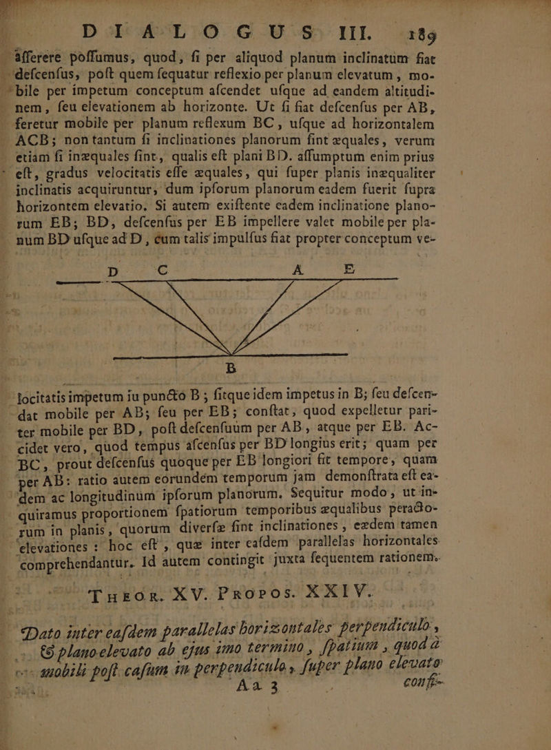 D. — DoD MOL OÓ G 9.5» HL 85 - fferere poffumus, quod, fi per aliquod planum inclinatum fiat . defcenfus, poft quem fequatur reflexio per planum elevatum , mo. bile per impetum. conceptum afcendet ufque ad eandem altitudi- . nem, feu elevationem ab horizonte. Ut fi fiat defcenfus per AB — feretur mobile per planum reflexum BC , ufque ad Boream X ACB; non tantum fi inclinationes planorum fint equales, verum etiam fi inzquales fint, qualis eft plani BD. affumptum enim prius * eft, gradus velocitatis effe equales, qui fuper planis inzqualiter — inclinatis acquiruntur; dum ipforum planorum eadem fuerit fupra horizontem elevatio. Si autem exiftente eadem inclinatione plano- rum EB; BD, defcenfus per EB impellere valet mobile per pla- . num BD ufque ad D, éum talis impulfus fiat propter conceptum ve- b — focitatis impetum iu pun&amp;o DB ; fitque idem impetus in B; feu defceu- - dat mobile per AB; feu per EB; conftat, quod expelletur pari- ter mobile per BD, poft defcenfuum per AB , atque per EB. Ac- . cidet vero, quod tempus afcenfus per BD longius erit; quam per BC, prout defcenfus quoque per EB longiori fit tempore, quam per AB: ratio autem eorundém temporum jam demonftrata eft ea- dem ac longitudinüm ipforum planorum. Sequitur modo; ut in- .. quiramus proportionem fpatiorum temporibus equalibus peradio- - rum in planis, quorum diverfz fint inclinationes , ezdem tamen 'elevationes : hoc eft , quz inter ea(dem parallefas horizontales comprehendantur. Id autem contingit juxta fequentem rationem. tU EuH EO R- XV.PRobros. XXIV. — — pato inter eafdem parallelas borisontales perpeudiculo , 5. Gplanoelevato ab ejus tmo termi , fpatium , quod à | v anobili po[t. cafum im perpeudicul y fuper plano eleuato E nuin. T A23 coufe-